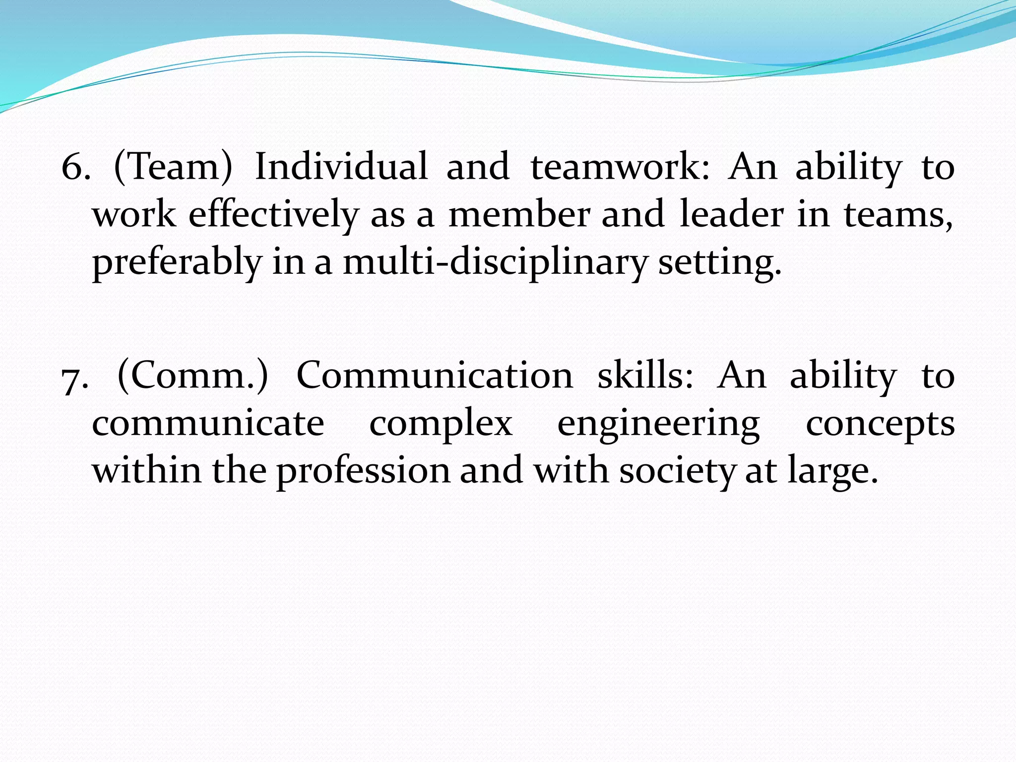 6. (Team) Individual and teamwork: An ability to
work effectively as a member and leader in teams,
preferably in a multi-disciplinary setting.
7. (Comm.) Communication skills: An ability to
communicate complex engineering concepts
within the profession and with society at large.
 