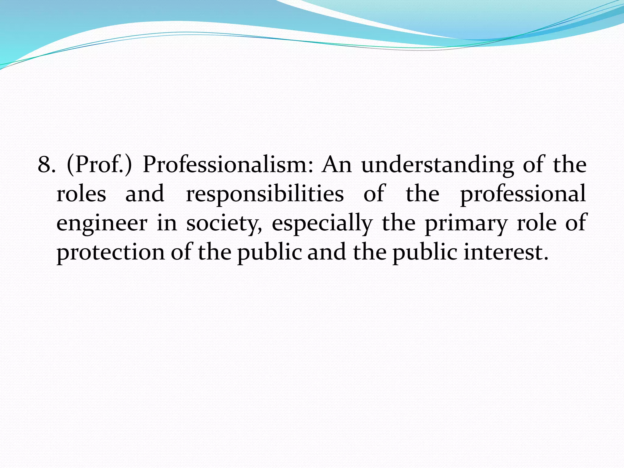 8. (Prof.) Professionalism: An understanding of the
roles and responsibilities of the professional
engineer in society, especially the primary role of
protection of the public and the public interest.
 