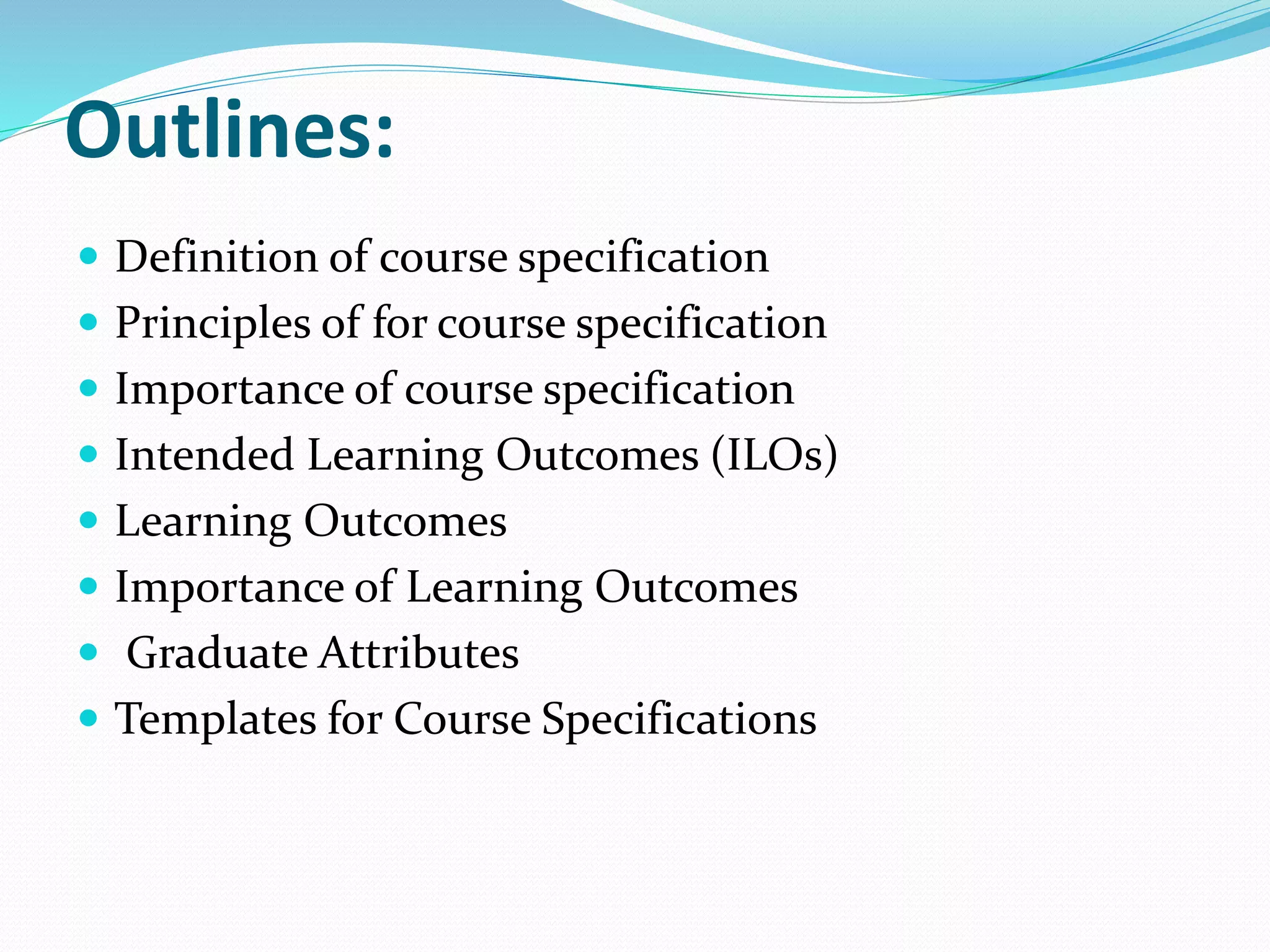 Outlines:
 Definition of course specification
 Principles of for course specification
 Importance of course specification
 Intended Learning Outcomes (ILOs)
 Learning Outcomes
 Importance of Learning Outcomes
 Graduate Attributes
 Templates for Course Specifications
 