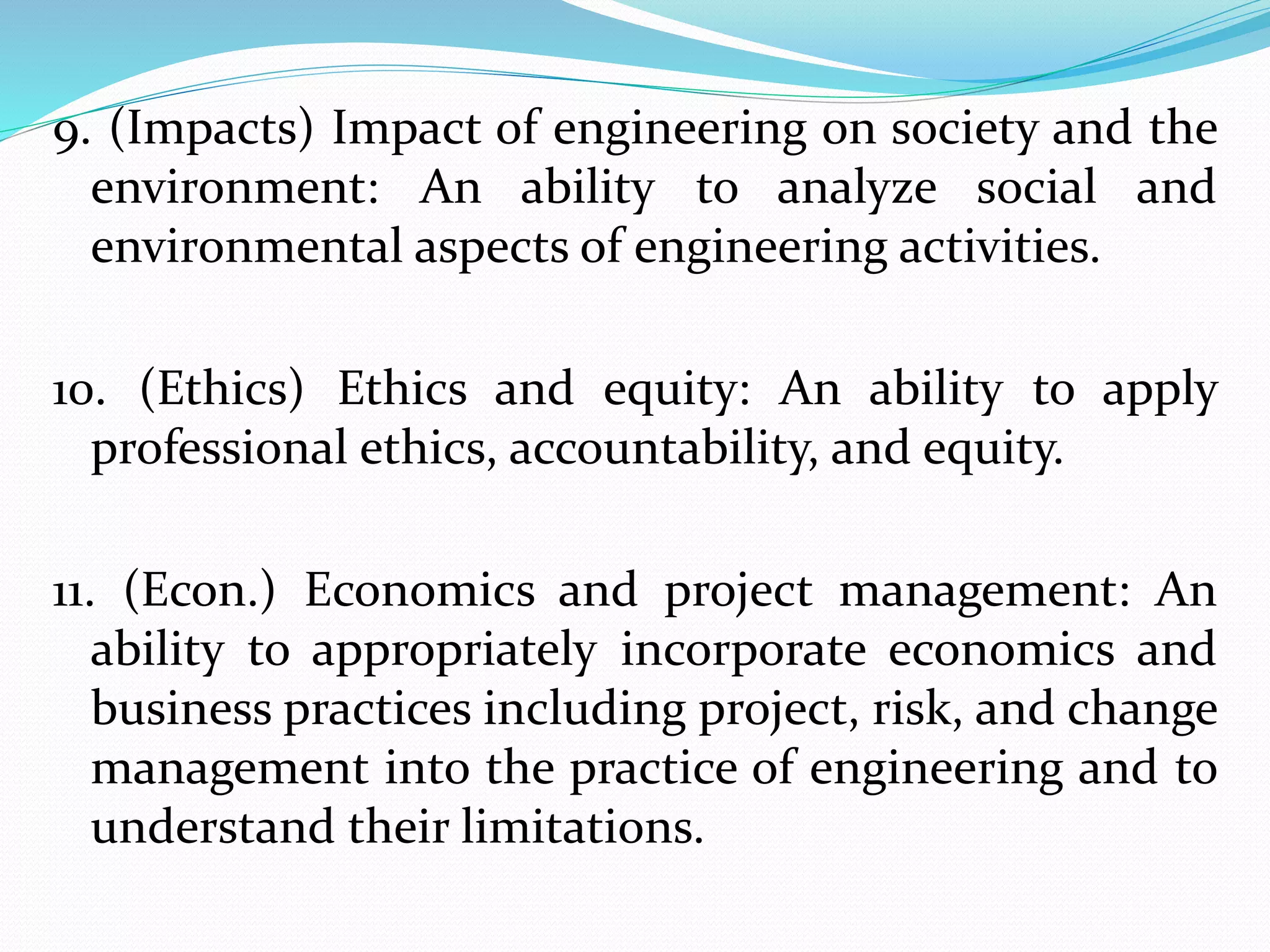 9. (Impacts) Impact of engineering on society and the
environment: An ability to analyze social and
environmental aspects of engineering activities.
10. (Ethics) Ethics and equity: An ability to apply
professional ethics, accountability, and equity.
11. (Econ.) Economics and project management: An
ability to appropriately incorporate economics and
business practices including project, risk, and change
management into the practice of engineering and to
understand their limitations.
 