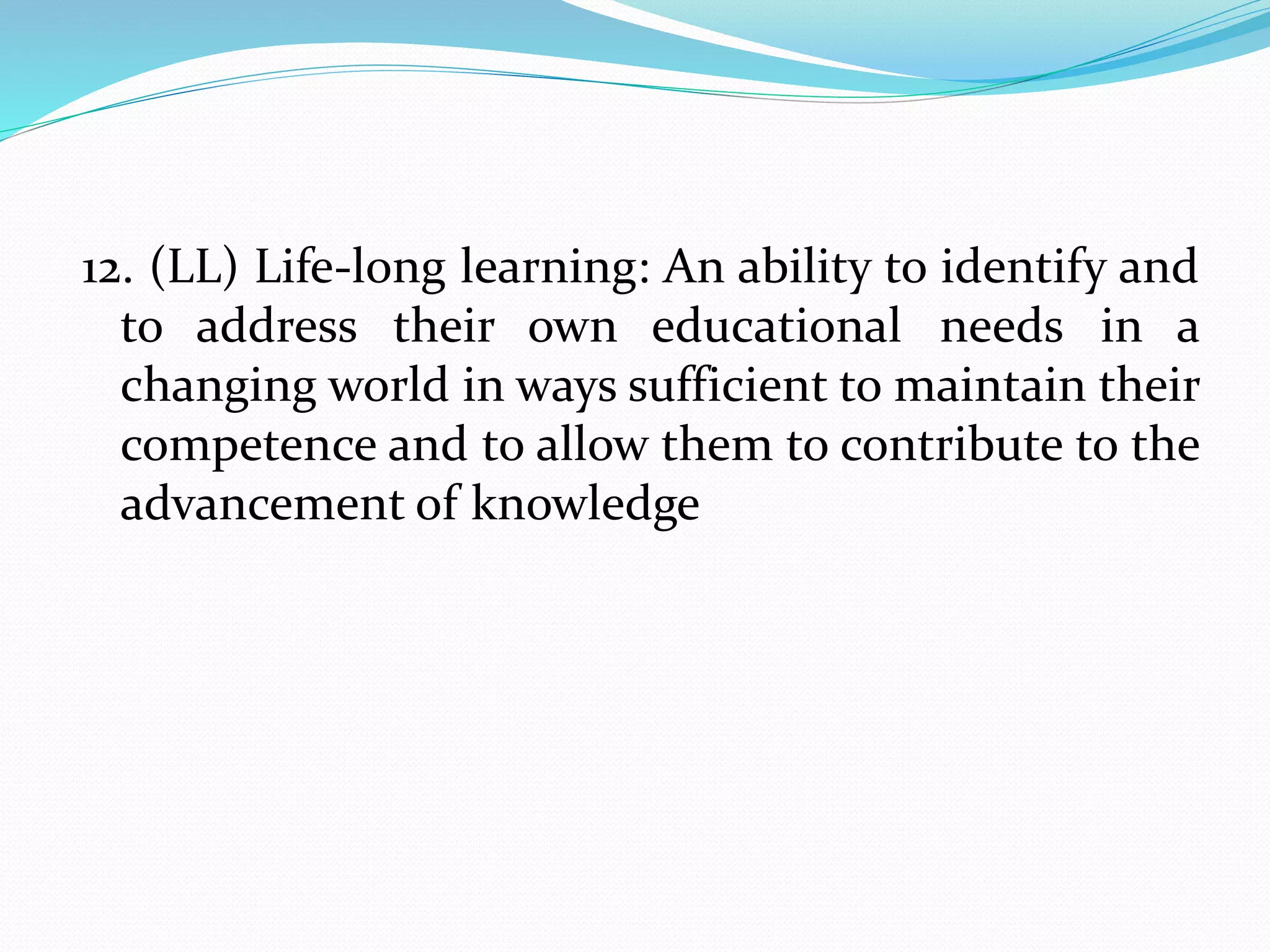 12. (LL) Life-long learning: An ability to identify and
to address their own educational needs in a
changing world in ways sufficient to maintain their
competence and to allow them to contribute to the
advancement of knowledge
 
