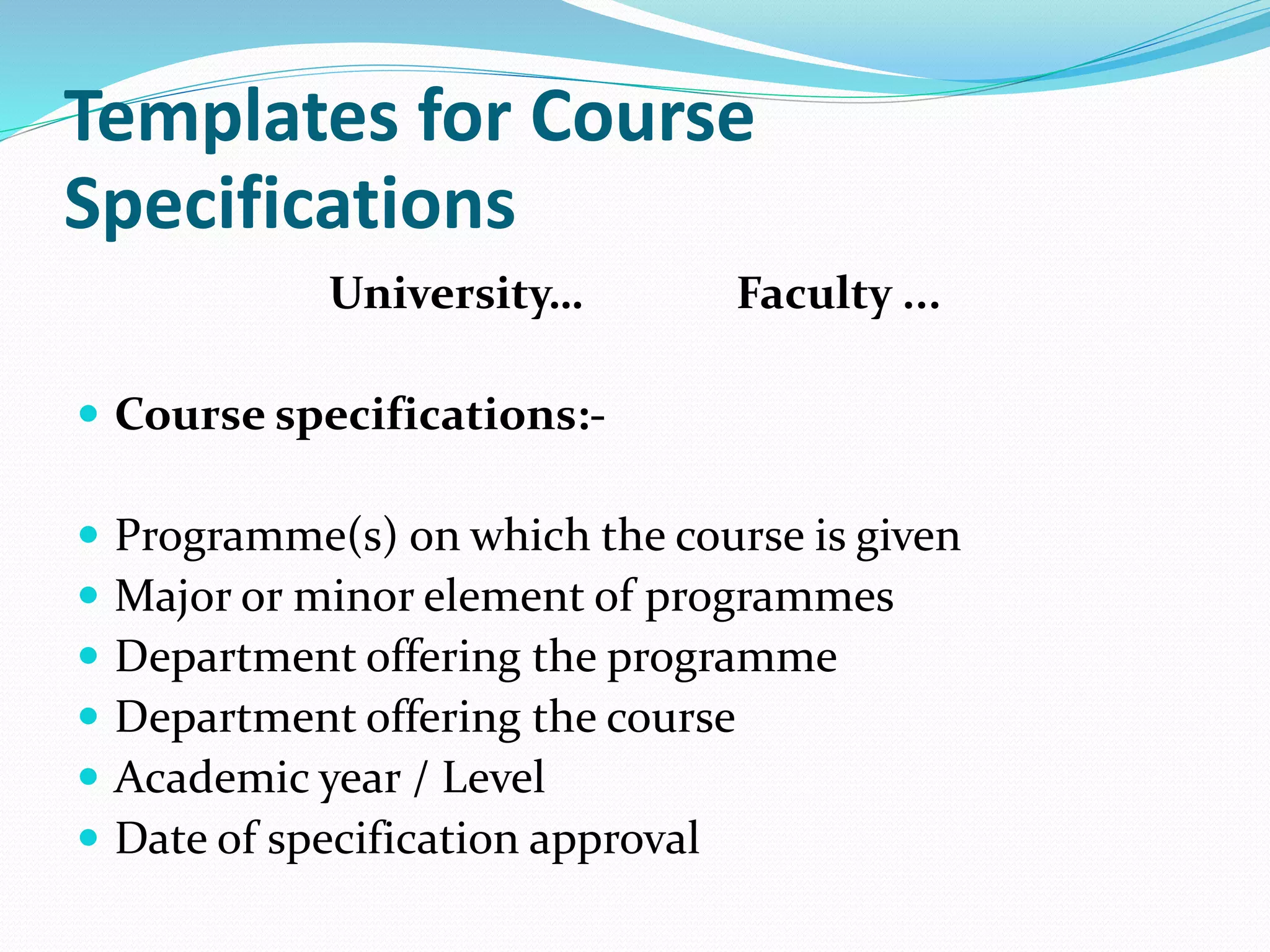 Templates for Course
Specifications
University… Faculty ...
 Course specifications:-
 Programme(s) on which the course is given
 Major or minor element of programmes
 Department offering the programme
 Department offering the course
 Academic year / Level
 Date of specification approval
 