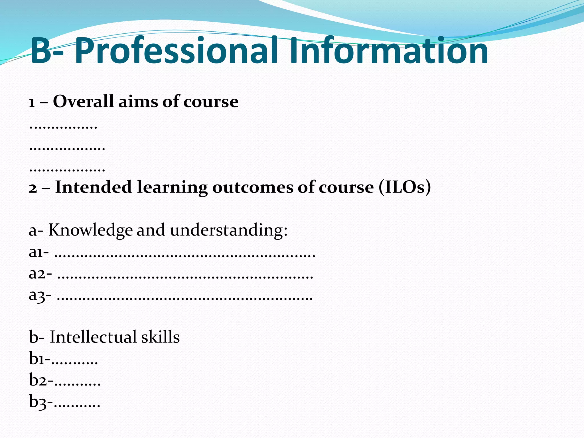 B- Professional Information
1 – Overall aims of course
…………….
………………
………………
2 – Intended learning outcomes of course (ILOs)
a- Knowledge and understanding:
a1- ….…………………………………………….…..
a2- ……………………………………………………
a3- ……………………………………………………
b- Intellectual skills
b1-…..……
b2-………..
b3-………..
 