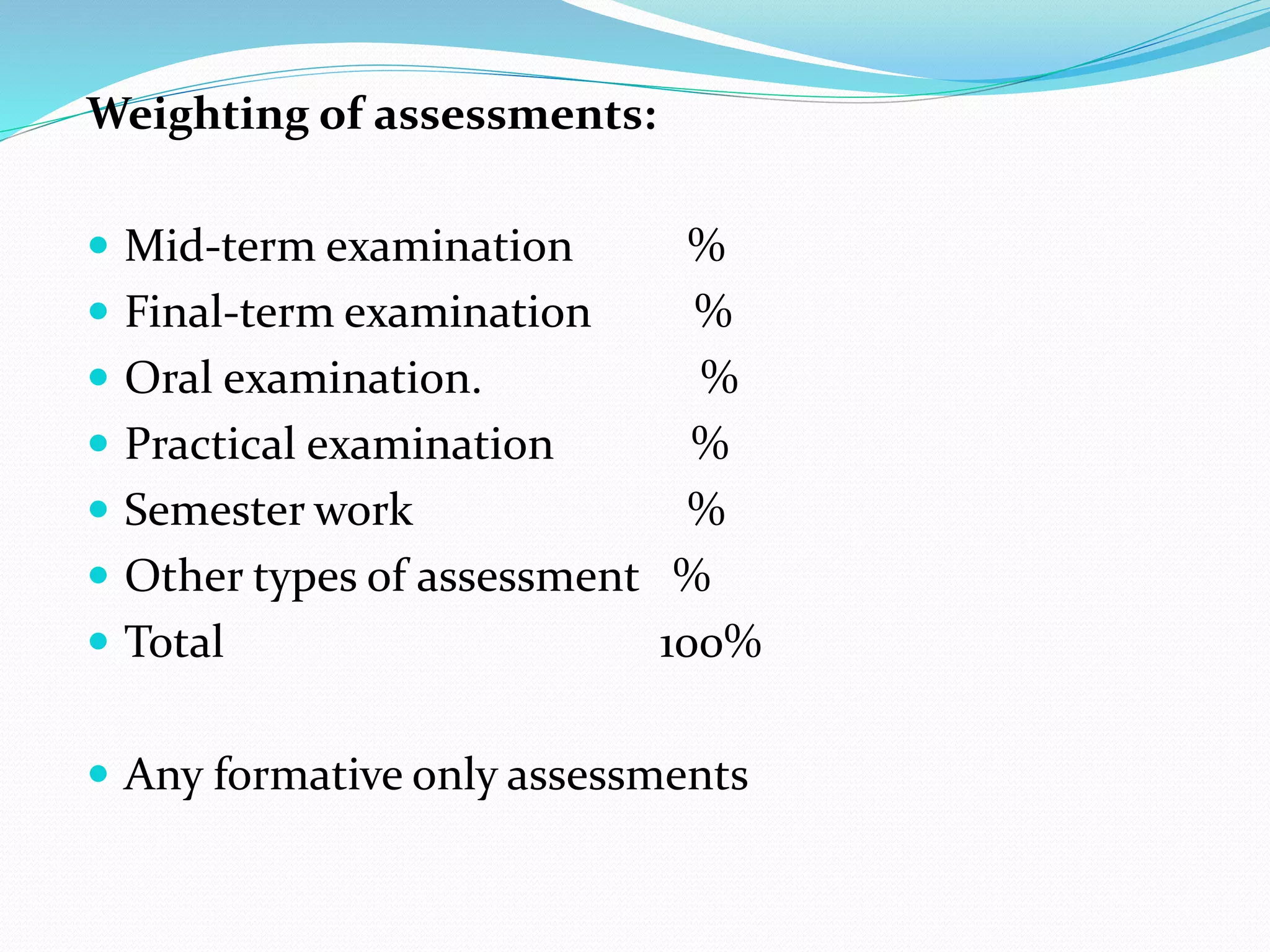 Weighting of assessments:
 Mid-term examination %
 Final-term examination %
 Oral examination. %
 Practical examination %
 Semester work %
 Other types of assessment %
 Total 100%
 Any formative only assessments
 