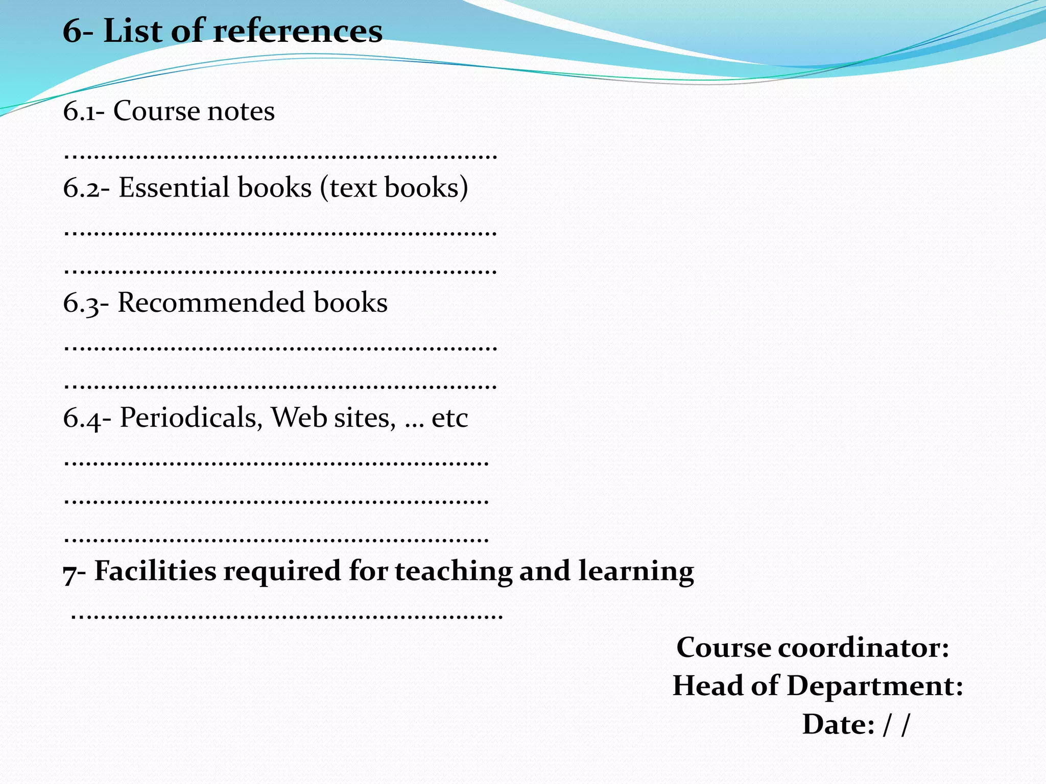 6- List of references
6.1- Course notes
……………………………………………………..
6.2- Essential books (text books)
……………………………………………………..
……………………………………………………..
6.3- Recommended books
……………………………………………………..
……………………………………………………..
6.4- Periodicals, Web sites, … etc
…………………………………………………….
…………………………………………………….
…………………………………………………….
7- Facilities required for teaching and learning
……………………………………………………..
Course coordinator:
Head of Department:
Date: / /
 