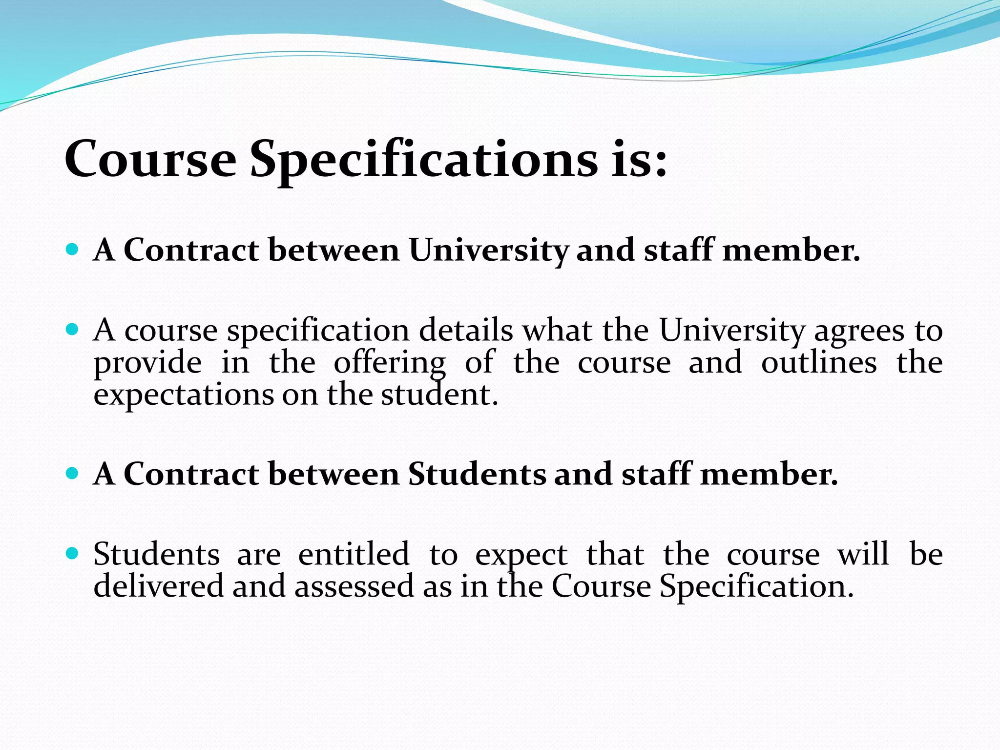 Course Specifications is:
 A Contract between University and staff member.
 A course specification details what the University agrees to
provide in the offering of the course and outlines the
expectations on the student.
 A Contract between Students and staff member.
 Students are entitled to expect that the course will be
delivered and assessed as in the Course Specification.
 
