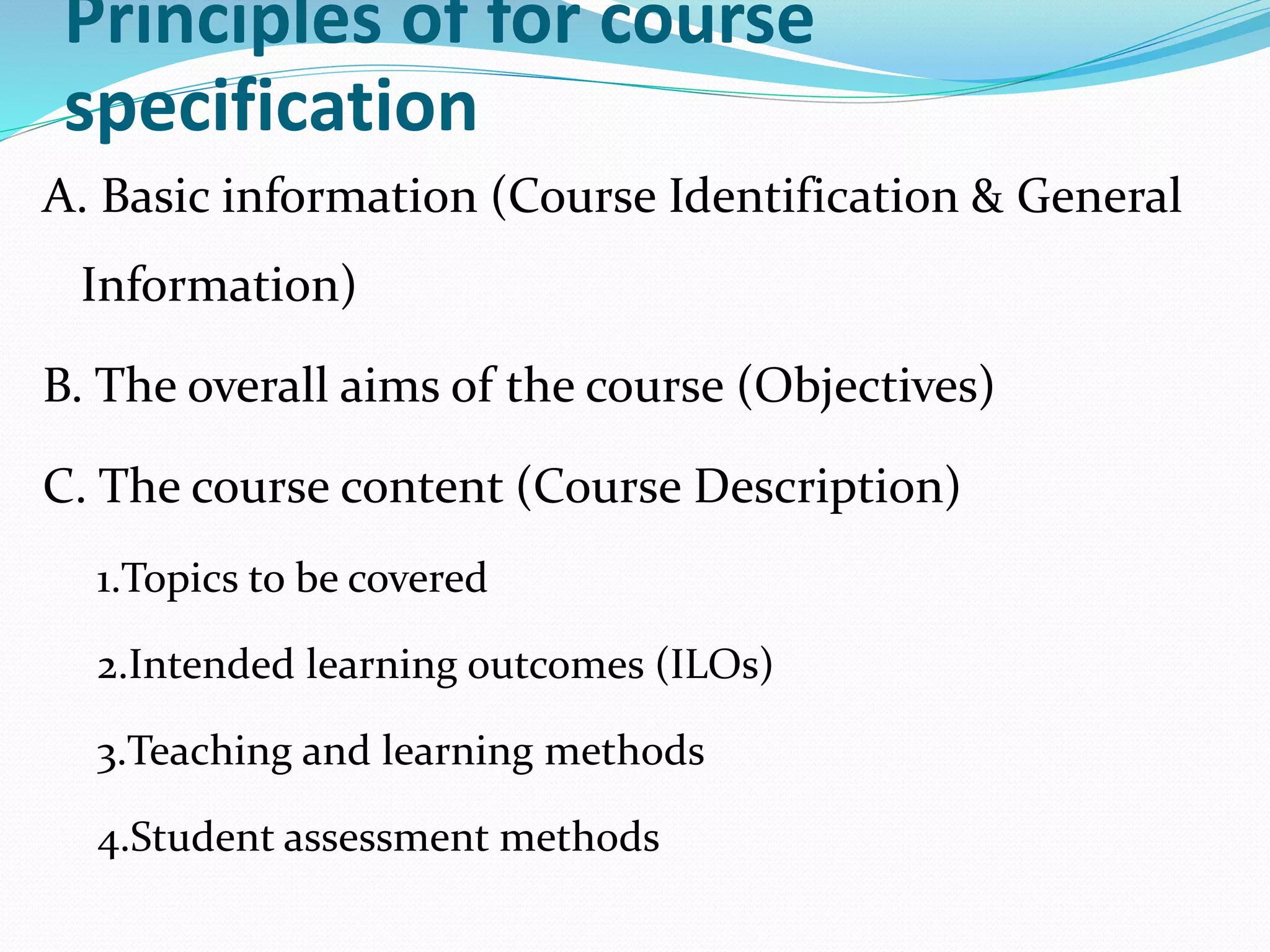 Principles of for course
specification
A. Basic information (Course Identification & General
Information)
B. The overall aims of the course (Objectives)
C. The course content (Course Description)
1.Topics to be covered
2.Intended learning outcomes (ILOs)
3.Teaching and learning methods
4.Student assessment methods
 