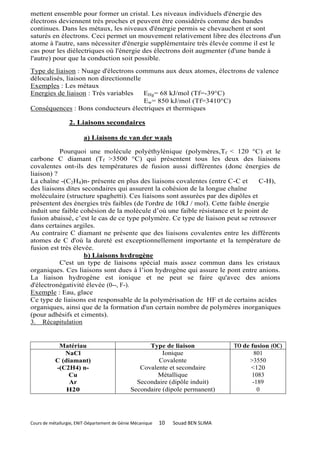 mettent ensemble pour former un cristal. Les niveaux individuels d'énergie des
électrons deviennent très proches et peuvent être considérés comme des bandes
continues. Dans les métaux, les niveaux d'énergie permis se chevauchent et sont
saturés en électrons. Ceci permet un mouvement relativement libre des électrons d'un
atome à l'autre, sans nécessiter d'énergie supplémentaire très élevée comme il est le
cas pour les diélectriques où l'énergie des électrons doit augmenter (d'une bande à
l'autre) pour que la conduction soit possible .
Type de liaison : Nuage d'électrons communs aux deux atomes, électrons de valence
délocalisés, liaison non directionnelle
Exemples : Les métaux
Energies de liaison : Très variables    EHg= 68 kJ/mol (Tf=-39°C)
                                        Ew= 850 kJ/mol (Tf=3410°C)
Conséquences : Bons conducteurs électriques et thermiques

                  2. Liaisons secondaires

                        a) Liaisons de van der waals

           Pourquoi une molécule polyéthylénique (polymères,Tf < 120 °C) et le
carbone C diamant (Tf >3500 °C) qui présentent tous les deux des liaisons
covalentes ont-ils des températures de fusion aussi différentes (donc énergies de
liaison) ?
La chaîne -(C2H4)n- présente en plus des liaisons covalentes (entre C-C et       C-H),
des liaisons dites secondaires qui assurent la cohésion de la longue chaîne
moléculaire (structure spaghetti). Ces liaisons sont assurées par des dipôles et
présentent des énergies très faibles (de l'ordre de 10kJ / mol). Cette faible énergie
induit une faible cohésion de la molécule d’où une faible résistance et le point de
fusion abaissé, c’est le cas de ce type polymère. Ce type de liaison peut se retrouver
dans certaines argiles.
Au contraire C diamant ne présente que des liaisons covalentes entre les différents
atomes de C d'où la dureté est exceptionnellement importante et la température de
fusion est très élevée.
                    b) Liaisons hydrogène
           C'est un type de liaisons spécial mais assez commun dans les cristaux
organiques. Ces liaisons sont dues à l’ion hydrogène qui assure le pont entre anions.
La liaison hydrogène est ionique et ne peut se faire qu'avec des anions
d'électronégativité élevée (0--, F-).
Exemple : Eau, glace
Ce type de liaisons est responsable de la polymérisation de HF et de certains acides
organiques, ainsi que de la formation d'un certain nombre de polymères inorganiques
(pour adhésifs et ciments).
3. Récapitulation


            Matériau                                Type de liaison                TO de fusion (OC)
              NaCl                                       Ionique                          801
           C (diamant)                                 Covalente                        >3550
           -(C2H4) n-                            Covalente et secondaire                 <120
               Cu                                      Métallique                        1083
                Ar                              Secondaire (dipôle induit)               -189
               H20                            Secondaire (dipole permanent)                0




Cours de métallurgie, ENIT-Département de Génie Mécanique   10   Souad BEN SLIMA
 