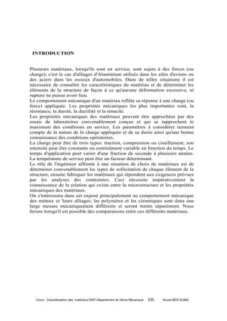 INTRODUCTION


Plusieurs matériaux, lorsqu'ils sont en service, sont sujets à des forces (ou
charge); c'est le cas d'alliages d'Aluminium utilisés dans les ailes d'avions ou
des aciers dans les essieux d'automobiles. Dans de telles situations il est
nécessaire de connaître les caractéristiques du matériau et de déterminer les
éléments de la structure de façon à ce qu'aucune déformation excessive, ni
rupture ne puisse avoir lieu.
Le comportement mécanique d'un matériau reflète sa réponse à une charge (ou
force) appliquée. Les propriétés mécaniques les plus importantes sont, la
résistance, la dureté, la ductilité et la ténacité.
Les propriétés mécaniques des matériaux peuvent être approchées par des
essais de laboratoires convenablement conçus et qui se rapprochent le
maximum des conditions en service. Les paramètres à considérer tiennent
compte de la nature de la charge appliquée et de sa durée ainsi qu'une bonne
connaissance des conditions opératoires.
La charge peut être de trois types: traction, compression ou cisaillement; son
intensité peut être constante ou continûment variable en fonction du temps. Le
temps d'application peut varier d'une fraction de seconde à plusieurs années.
La température de service peut être un facteur déterminant.
Le rôle de l'ingénieur affronté à une situation de choix de matériaux est de
déterminer convenablement les types de sollicitation de chaque élément de la
structure, ensuite fabriquer les matériaux qui répondent aux exigences prévues
par les analyses des contraintes. Ceci nécessite impérativement la
connaissance de la relation qui existe entre la microstructure et les propriétés
mécaniques des matériaux.
On s'intéressera dans cet exposé principalement au comportement mécanique
des métaux et 'leurs alliages; les polymères et les céramiques sont dans une
large mesure mécaniquement différents et seront traités séparément. Nous
ferons lorsqu'il est possible des comparaisons entre ces différents matériaux.




   Cours : Caractérisation des matériaux ENIT-Département de Génie Mécanique   105   Souad BEN SLIMA
 