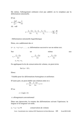 De même, l'allongement ordinaire n'est pas additif, on le remplace par la
déformation rationnelle.

D’où
      L
         dl       L
    
      Lo
         l
             log
                  Lo
L dl

                               L1  Lo L2  L1 L3  L2                 L dL
                                                          Lo
                                 Lo      L1      L2                       L


: Déformation rationnelle logarithmique

Donc, on a additionné des i

= 1 + 2+ 3+……. i: déformation successive sur un même axe.

Sur                               un                               même                             axe

           L1  Lo                          L2  Lo                        L3  Lo
  e1                                e2                            e3 
             Lo                               Lo                             Lo
          e3  e1  e2

En appliquant la loi de conservation de volume, on peut écrire

                  So Lo = S L

Donc:

Valable pour les déformations homogènes et uniformes

D’autre part, on peut établir une relation entre et e
                        L L  Lo
                    e               e 1
                        Lo      Lo

D’ou

                  Log (e  1)

e: allongement conventionnel

Dans une éprouvette, la somme des déformations suivant l’épaisseur, la
largeur et la longueur est nulle.

1 + 2 + 3=0                     conservation de volume
      Cours : Caractérisation des matériaux ENIT-Département de Génie Mécanique   109   Souad BEN SLIMA
 