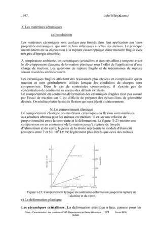 1987,                                                                         JohnWiley&sons)


3. Les matériaux céramiques

                           a) Introduction

Les matériaux céramiques sont quelque peu limités dans leur application par leurs
propriétés mécaniques, qui sont de loin inférieures à celles des métaux. Le principal
inconvénient est sa disposition à la rupture catastrophique d'une manière fragile avec
très peu d'énergie absorbée.

A température ambiante, les céramiques (cristallins et non cristallins) rompent avant
le développement d'aucune déformation plastique sous l’effet de l'application d’une
charge de traction. Les questions de rupture fragile et de mécanismes de rupture
seront discutées ultérieurement.

Les céramiques fragiles affichent des résistances plus élevées en compression qu'en
traction et sont généralement utilisés lorsque les conditions de charges sont
compressives. Dans le cas de contraintes compressives, il n'existe pas de
concentration de contrainte au niveau des défauts existants.
Le comportement en contrainte-déformation des céramiques fragiles n'est pas assuré
par l'essai de traction car il est difficile de préparer des échantillons de géométrie
désirée. On réalise plutôt fessai de flexion qui sera décrit ultérieurement.

                     b) Le comportement élastique
Le comportement élastique des matériaux céramiques en flexion sont similaires
aux résultats obtenus pour les métaux en traction : il existe une relation de
proportionnalité entre la contrainte et la déformation. La figure II-23 montre une
comparaison on en contrainte -déformation jusqu'à rupture de l'oxyde
d'Aluminium et du verre; la pente de la droite représente le module d'élasticité
(compris entre 7 et 50. 104 1MPa) légèrement plus élevés que ceux des métaux




    Figure I-23: Comportement typique en contrainte-déformation jusqu'à la rupture de
                                 l’alumine et du verre.
c) La déformation plastique

Les céramiques cristallines: La déformation plastique a lieu, comme pour les
  Cours : Caractérisation des matériaux ENIT-Département de Génie Mécanique   129   Souad BEN
                                                SLIMA
 