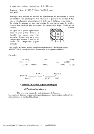 a, b et c sont exprimés en Angstrom : 1 .À = 10-8 cm

           Exemple : Fe  : a = 2,87 .À - Cu : a = 3,609 .À - Au :
           a= 4,078 À

           Remarque : Les dessins des réseaux ne représentent pas réellement le cristal,
           ces modèles sont éclatés pour bien visualiser la position des atomes. Il faut
           voir le cristal comme un empilement de billes ou de balles de poing pong.
           En réalité les atomes ne sont pas empilés de cette façon, mais les sphères
           peuvent être choisies pour représenter le volume dans lequel l'influence de
           l'atome                                                               s'étend.
           Le rayon de la sphère représentera
           donc la plus petite distance à
           laquelle un atome peut être
           approché, distance qui varie pour
           chaque type d'atome et qui est de
           l'ordre de l'Angstrom (figure
           contre) :
          Allotropie : Certains métaux ont plusieurs structures cristallographiques,
          chaque variété étant stable dans un domaine de températures défini.


         Exemple :

                            Fer  Fe                Fe                                      d : CC
                          Fer I __ I ______________ I ____________ I...                 :C.F.C.
                             1538°C         1394°C               912°C              20°C       : C.C.




                                        Ti (CF.C)        Ti (H.C.)
                          Titane I _______ ____ I ________ I
                                Tfusion           882°C   20°C


                           2.Position, direction et plan atomiques

                                 a) Position d'un atome :

                    Elle se repère suivant les trois directions de l'espace.
         Les positions dans un réseau sont exprimées par des fractions (ou multiple) des
         dimensions de la maille élémentaire




Cours de métallurgie, ENIT-Département de Génie Mécanique   13    Souad BEN SLIMA
 