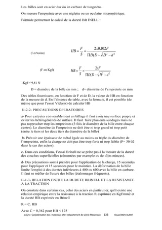 Les billes sont en acier dur ou en carbure de tungstène.
On mesure l'empreinte avec une réglette ou un oculaire micrométrique.
Formule permettant le calcul de la dureté BR INELL :




                                                      F    2 x0,102 F
       (F en Newton)
                                             HB        
                                                      S D( D  D 2  d 2


                                                     F       2 xF
                (F en Kgf)                   HB       
                                                     S D( D  D 2  d 2

1Kgf = 9,81 N
       D = diamètre de la bille en mm ;                 d= diamètre de l’empreinte en mm
Des tables fournissent, en fonction de F et de D, la valeur de HB en fonction
de la mesure de d. En l’absence de table, avec la formule, il est possible (de
même que pour l’essai Vickers) de calculer HB
II-2-2- PRECAUTIONS OPERATOIRES
a- Pour exécuter convenablement un billage il faut avoir une surface propre et
éviter les hétérogénéités de surface. Il faut faire plusieurs sondages mais ne
pas rapprocher trop les empreintes (3 fois le diamètre de la bille entre chaque
centre). Le diamètre de l'empreinte ne doit être ni trop grand ni trop petit
(entre le tiers et les deux tiers du diamètre de la bille)
 b- Prévoir une épaisseur de métal égale au moins au triple du diamètre de
l’empreinte, enfin la charge ne doit pas être trop forte ni trop faible (P= 30 02
dans le cas des aciers).
c- Dans ces conditions, l’essai Brinell ne se prête pas à la mesure de la dureté
des couches superficielles (cimentées par exemple ou de tôles minces).
d- Des précautions sont à prendre pour l'application de la charge, 15 secondes
pour l'appliquer et 15 secondes pour le maintien. La déformation de la bille
limite l'emploi à des duretés inférieures à 400 ou 600 avec la bille en carbure.
Il faut se méfier de l'usure des billes (étalonnages fréquents).
II-1-3- RELATION ENTRE LA DURETE BRINELL ET LA RESISTANCE
A LA TRACTION
On constate dans certains cas, celui des aciers en particulier, qu'il existe une
relation empirique entre la résistance à la traction R exprimée en Kgf/mm2 et
la dureté HB exprimée en Brinell
R = C. HB
Avec C = 0,362 pour HB < 175
 Cours : Caractérisation des matériaux ENIT-Département de Génie Mécanique   133   Souad BEN SLIMA
 