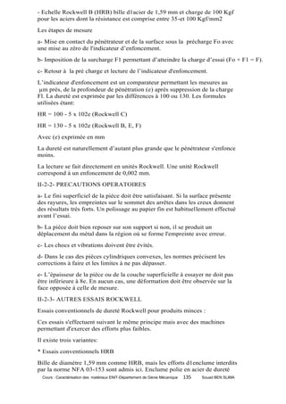 - Echelle Rockwell B (HRB) bille d1acier de 1,59 mm et charge de 100 Kgf
pour les aciers dont la résistance est comprise entre 35-et 100 Kgf/mm2
Les étapes de mesure
a- Mise en contact du pénétrateur et de la surface sous la précharge Fo avec
une mise au zéro de l'indicateur d’enfoncement.
b- Imposition de la surcharge F1 permettant d’atteindre la charge d’essai (Fo + F1 = F).
c- Retour à la pré charge et lecture de l’indicateur d'enfoncement.
L’indicateur d'enfoncement est un comparateur permettant les mesures au
µm près, de la profondeur de pénétration (e) après suppression de la charge
Fl. La dureté est exprimée par les différences à 100 ou 130. Les formules
utilisées étant:
HR = 100 - 5 x 102e (Rockwell C)
HR = 130 - 5 x 102e (Rockwell B, E, F)
Avec (e) exprimée en mm
La dureté est naturellement d’autant plus grande que le pénétrateur s'enfonce
moins.
La lecture se fait directement en unités Rockwell. Une unité Rockwell
correspond à un enfoncement de 0,002 mm.
II-2-2- PRECAUTIONS OPERATOIRES
a- Le fini superficiel de la pièce doit être satisfaisant. Si la surface présente
des rayures, les empreintes sur le sommet des arrêtes dans les creux donnent
des résultats très forts. Un polissage au papier fin est habituellement effectué
avant l’essai.
b- La pièce doit bien reposer sur son support si non, il se produit un
déplacement du métal dans la région où se forme l'empreinte avec erreur.
c- Les chocs et vibrations doivent être évités.
d- Dans le cas des pièces cylindriques convexes, les normes précisent les
corrections à faire et les limites à ne pas dépasser.
e- L’épaisseur de la pièce ou de la couche superficielle à essayer ne doit pas
être inférieure à 8e. En aucun cas, une déformation doit être observée sur la
face opposée à celle de mesure.
II-2-3- AUTRES ESSAIS ROCKWELL
Essais conventionnels de dureté Rockwell pour produits minces :
Ces essais s'effectuent suivant le même principe mais avec des machines
permettant d'exercer des efforts plus faibles.
Il existe trois variantes:
* Essais conventionnels HRB
Bille de diamètre 1,59 mm comme HRB, mais les efforts d1enclume interdits
par la norme NFA 03-153 sont admis ici. Enclume polie en acier de dureté
  Cours : Caractérisation des matériaux ENIT-Département de Génie Mécanique   135   Souad BEN SLIMA
 