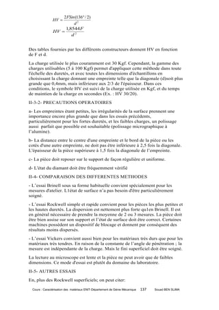2 FSin (136 / 2)
               HV 
                         d2
                    1,8544 F
               HV 
                       d2


Des tables fournies par les différents constructeurs donnent HV en fonction
de F et d.
La charge utilisée le plus couramment est 30 Kgf. Cependant, la gamme des
charges utilisables (5 à 100 Kgf) permet d'appliquer cette méthode dans toute
l'échelle des duretés, et avec toutes les dimensions d'échantillons en
choisissant la charge donnant une empreinte telle que la diagonale (d)soit plus
grande que 0,4mm, mais inférieure aux 2/3 de l'épaisseur. Dans ces
conditions, le symbole HV est suivi de la charge utilisée en Kgf, et du temps
de maintien de la charge en secondes (Ex. : HV 30/20).
II-3-2- PRECAUTIONS OPERATOIRES
a- Les empreintes étant petites, les irrégularités de la surface prennent une
importance encore plus grande que dans les essais précédents,
particulièrement pour les fortes duretés, et les faibles charges, un polissage
aussi parfait que possible est souhaitable (polissage micrographique à
l’alumine).
b- La distance entre le centre d'une empreinte et le bord de la pièce ou les
cotés d'une autre empreinte, ne doit pas être inférieure à 2,5 fois la diagonale.
L'épaisseur de la pièce supérieure à 1,5 fois la diagonale de l’empreinte.
c- La pièce doit reposer sur le support de façon régulière et uniforme.
d- L'état du diamant doit être fréquemment vérifié
II-4- COMPARAISON DES DIFFERENTES METHODES
- L’essai Brinell sous sa forme habituelle convient spécialement pour les
mesures d'atelier. L1état de surface n’a pas besoin d'être particulièrement
soigné.
- L’essai Rockwell simple et rapide convient pour les pièces les plus petites et
les hautes duretés. La dispersion est nettement plus forte qu1en Brinell. Il est
en général nécessaire de prendre la moyenne de 2 ou 3 mesures. La pièce doit
être bien assise sur son support et l’état de surface doit être correct. Certaines
machines possèdent un dispositif de blocage et donnent par conséquent des
résultats moins dispersés.
- L’essai Vickers convient aussi bien pour les matériaux très durs que pour les
matériaux très tendres. En raison de la constante de l’angle de pénétration ; la
mesure est indépendante de la charge. Mais le fini superficiel doit être soigné.
La lecture au microscope est lente et la pièce ne peut avoir que de faibles
dimensions. Ce mode d'essai est plutôt du domaine du laboratoire.
II-5- AUTRES ESSAIS
En, plus des Rockwell superficiels; on peut citer:

 Cours : Caractérisation des matériaux ENIT-Département de Génie Mécanique   137   Souad BEN SLIMA
 