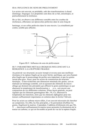 III-6- INFLUENCE DU SENS DE PRELEVEMENT
Les aciers ont souvent, au préalable, subi des transformations à chaud
(laminage, forgeage). Les propriétés sont donc de ce fait, anisotropes, et
particulièrement la résilience.
De ce fait, on observe une différence sensible entre les courbes de
résiliences, effectuées sur éprouvettes prélevées dans le sens long de
laminage, et sur celles prélevées dans le sens travers. La cristallinité par
contre, semble peu affectée.




          Figure III-5 : Influence du sens de prélèvement
III-7- PARAMETRES METALLURGIQUES INFLUENCANT LA
RESILIENCE A LA RUPTURE FRAGILE
Au point de vue structural, un acier trempé et revenu aura une meilleure
résistance à la rupture fragile qu’un acier ferrito- perlitique, qui sera d'autant
plus fragile que le pourcentage de perlite sera important, et que les grains
seront plus gros. Aussi, pour les aciers de construction de structure
ferritique, il faut rechercher une dimension minimale des grains, soit en
réalisant un laminage contrôlé, soit en ajoutant des éléments de micro-
alliage qui donnent des précipités qui affinent le grain austénitique ou qui
abaissent la température de transformation    , soit encore une
conjonction de ces différentes solutions. D'une façon générale, on peut
signaler que les éléments gammagènes Mn ; Ni, Co, abaissent la
température de transition, alors que les éléments alphagènes pour des
teneurs suffisamment importantes en solution dans la ferrite l’élèvent.
Pour les aciers au carbone micro-alliés, il est souvent nécessaire de chercher
un compromis. En effet, les fins précipités, s’ils permettent d1affiner les
grains, fragilisent la matrice. Cependant, l’addition d1éléments tels que Nb,
V ... durcissent suffisamment la matrice pour permettre la diminution de la
teneur en carbone, ce qui est favorable au point de vue de la rupture fragile.




 Cours : Caractérisation des matériaux ENIT-Département de Génie Mécanique   144   Souad BEN SLIMA
 