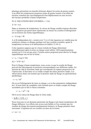 plastique permettant un transfert d'atomes depuis les joints de grains soumis
à un effort de compression jusqu'aux joints de grains soumis à un effort de
traction, transfert qui s'accompagnerait d'un déplacement en sens inverse
des lacunes produites à haute température
IV-4- EQUATIONS DES COURBES ε = f (t)
T/ Tf < 0,3
Dans ce domaine de température, la vitesse de fluage semble toujours décroître
et l 1 équation qui parait alors représenter au mieux les courbes d’allongement
est en tension une forme logarithmique :
ε = A Log t +B

A et B indépendants de t, varient avec T et  Cette équation est valable pour de
nombreux métaux et alliages quelque soit leur système cristallin, quant la
température est basse et la déformation est faible (<2.10-3).
Cette équation suppose que la vitesse initiale de fluage déterminée
immédiatement après la mise en charge serait infinie. Orl1expérimentation
montre qu’il n’en est pas ainsi. Certains autres proposent pour décrire le fluage
logarithmique une loi de la forme :
ε = εo + Log (1+bt)
0,2 < T/Tf <0,7
Pour le fluage à haute température, nous avons vu que la courbe de fluage
pouvait être décomposée en portions correspondantes aux différents stades. En
laissant de côté le troisième stade qui correspond à la rupture progressive de
l’éprouvette. Il faut donc ici se rendre compte des deux premiers stades. Les
observations faites ont montré que le premier stade de fluage est généralement
parabolique.
 ε = εo +atm

Ou o est l'allongement de mise en charge, a et m des paramètres indépendants
de t. Il reste donc de compléter cette formule pour se rendre compte du fluage
secondaire qui se fait à vitesse constante.
      ε = εo + atm + bt
Où b est la vitesse du fluage dans le 2ème stade.


Nous trouvons ici un domaine particulier du fluage à très haute température dit
fluage diffusion. Les efforts mis en jeu sont faibles et l'on constate que les
courbes de fluage deviennent pratiquement linéaires, le fluage primaire étant
inexistant. L'équation de ces courbes est alors de la forme:
ε = εo + vt



 Cours : Caractérisation des matériaux ENIT-Département de Génie Mécanique   147   Souad BEN SLIMA
 