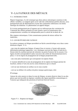 V- LA FATIGUE DES MÉTAUX
V-1- INTRODUCTION
Depuis longtemps, il a été remarqué que deux pièces mécaniques soumises à des
efforts variables, se rompent après avoir subi des sollicitations parfois élevées, avec
pratiquement pas de déformations et pour des contraintes inférieures à la limite
élastique du matériau. Ce phénomène est appelé fatigue.
Il n’existe pratiquement pas d’organes qui ne subissent pas des variations de
l’intensité des efforts auxquels ils sont soumis, aussi la connaissance des
comportements variables est indispensable pour le calcul de la durée de vie
Des organes mécaniques. Cette connaissance permet de mieux utiliser les
matériaux.
V-2- LES RUPTURES DE FATIGUE
Les pièces rompues en fatigue possèdent un faciès caractéristique avec deux zones
distinctes (figure V-1)
- une zone de rupture par fatigue, d’aspect lisse et soyeux, n’ayant subi aucune
déformation plastique apparente ; on y distingue souvent des lignes d’arrêt de la
fissure dont la courbure permet de remonter au point d’amorce de la cassure. Ces
lignes d’arrêt correspondent le plus souvent à des arrêts de fonctionnement de la
pièce. C’est la région de propagation de la fatigue proprement dite.
- une zone plus tourmentée qui correspond à la rupture finale.
L’examen détaillé de la zone de propagation de la rupture de fatigue permet de
localiser, même à l’œil, (la ou) les zones d'amorces qui se situent
- soit sur une inclusion en surface ou en sous-couche
- soit sur un défaut à la surface de pièce marque quelconque, strie
D’usinage.
Autour de cette amorce et dans la zone de fatigue, on peut observer dans le cas des
pièces qui ont travaillé en régimes variables des lignes parallèles concentriques à
l’amorce qui indiquent des positions d’arrêt du front de fissure.




 Figure V-1 : Rupture de fatigue


     Cours : Caractérisation des matériaux ENIT-Département de Génie Mécanique   148   Souad BEN SLIMA
 
