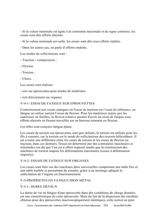 - Si la valeur minimale est égale à là contrainte maximale et de signe contraire, les
essais sont dits efforts alternés.
- Si la valeur minimale est nulle, les essais sont dits sous efforts répétés.
- Dans les autres cas, on parle d’efforts ondulés.
Les modes de sollicitations sont :
- Traction - compression ;
- Flexion
- Torsion ;
- Chocs.
Les essais sont réalisés:
- soit sur éprouvettes pour études de matériaux
- soit directement sur organes.
V-4-1- ESSAI DE FATIGUE SUR EPROUVETTES
Contrairement aux essais statiques où l'essai de traction est l’essai de référence, en
fatigue on utilise surtout l’essai de flexion. Pour les matériaux autres que les
matériaux en feuilles, la flexion rotative permet d'avoir un essai de fatigue sous
efforts alternés en faisant travailler sur un barreau tournant en flexion.
Les tôles sont essayées fatigue plane.
Les essais de torsion sur éprouvettes sont peu utilisés, la torsion est utilisée pour les
fils à ressorts, car la torsion est le mode de sollicitations des ressorts hélicoïdaux. Il
est à noter une différence entre les essais de torsion et les essais de flexion ou
traction; dans ces derniers, l'essai est déterminé par des contraintes maximales et
minimales (on dit que l’on est à effort imposé) tandis que la construction des
machines de torsion impose les déformations maximales (essais à déformation
imposée).
V-4-2- ESSAIS DE FATIGUE SUR ORGANES
Les essais sont faits sur des machines dites universelles comportant une table fixe et
une table mobile et permettant de simuler, grâce à un montage adéquat la
sollicitation de l’organe en fonctionnement.
V-5-PROPRIETES EN FATIGUE DION METAL
V-5-1- DUREE DEVIE:N
La durée de vie en fatigue d'une éprouvette dans des conditions de charge données
est une caractéristique de cette éprouvette. Mais du fait de la dispersion des résultats
obtenus pour des éprouvettes macroscopiquement identiques, cette notion ne peut
     Cours : Caractérisation des matériaux ENIT-Département de Génie Mécanique   152   Souad BEN SLIMA
 