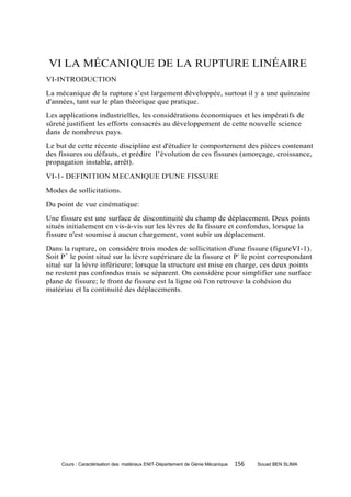 VI LA MÉCANIQUE DE LA RUPTURE LINÉAIRE
VI-INTRODUCTION
La mécanique de la rupture s’est largement développée, surtout il y a une quinzaine
d'années, tant sur le plan théorique que pratique.
Les applications industrielles, les considérations économiques et les impératifs de
sûreté justifient les efforts consacrés au développement de cette nouvelle science
dans de nombreux pays.
Le but de cette récente discipline est d'étudier le comportement des pièces contenant
des fissures ou défauts, et prédire l’évolution de ces fissures (amorçage, croissance,
propagation instable, arrêt).
VI-1- DEFINITION MECANIQUE D'UNE FISSURE
Modes de sollicitations.
Du point de vue cinématique:
Une fissure est une surface de discontinuité du champ de déplacement. Deux points
situés initialement en vis-à-vis sur les lèvres de la fissure et confondus, lorsque la
fissure n'est soumise à aucun chargement, vont subir un déplacement.
Dans la rupture, on considère trois modes de sollicitation d'une fissure (figureVI-1).
Soit P+ le point situé sur la lèvre supérieure de la fissure et P- le point correspondant
situé sur la lèvre inférieure; lorsque la structure est mise en charge, ces deux points
ne restent pas confondus mais se séparent. On considère pour simplifier une surface
plane de fissure; le front de fissure est la ligne où l'on retrouve la cohésion du
matériau et la continuité des déplacements.




     Cours : Caractérisation des matériaux ENIT-Département de Génie Mécanique   156   Souad BEN SLIMA
 