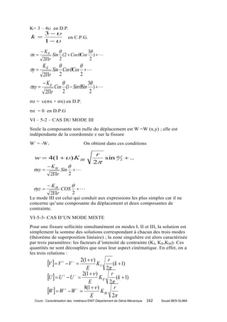 K= 3 – 4 en D.P.
         3 
k                          en C.P.G.
         1 
        K II              3
x         Sin (2  CosCos )    
        2r    2             2
        K II             
y          Sin CosCos    
      2r 2                2
       K II                 3
xy          Cos (1  SinSin )    
       2r        2            2
z = (x + x) en D.P.

z = 0 en D.P.G
VI – 5-2 – CAS DU MODE III
Seule la composante non nulle du déplacement est W =W (x,y) ; elle est
indépendante de la coordonnée z sur la fissure
W- = -W+                                On obtient dans ces conditions

                                             r
  w  4(1   ) K III                          sin  2  ..
                                            2
            K III          
 xy                 Sin        
                2r         2

            K III    
 yz              COS    
            2r       2
Le mode III est celui qui conduit aux expressions les plus simples car il ne
concerne qu’une composante du déplacement et deux composantes de
contrainte.
VI-5-3- CAS D’UN MODE MIXTE
Pour une fissure sollicitée simultanément en modes I, II et III, la solution est
simplement la somme des solutions correspondant à chacun des trois modes
(théorème de superposition linéaire) ; la zone singulière est alors caractérisée
par trois paramètres: les facteurs d’intensité de contrainte (KI, KII,KIII). Ces
quantités ne sont découplées que sous leur aspect cinématique. En effet, on a
les trois relations :

           V   V   V   2(1  ) K I   r
                                               (k  1)
                                E           2
           U   U   U   2(1   ) K II r (k  1)
                                 E            2
           W   W   W   8(1   ) K III r
                                  E            2
  Cours : Caractérisation des matériaux ENIT-Département de Génie Mécanique   162   Souad BEN SLIMA
 