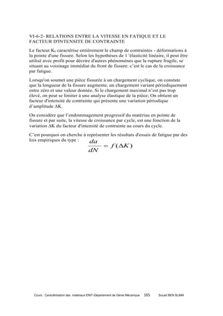 VI-6-2- RELATIONS ENTRE LA VITESSE EN FATIQUE ET LE
FACTEUR D'INTENSITE DE CONTRAINTE
Le facteur KI caractérise entièrement le champ de contraintes - déformations à
la pointe d'une fissure. Selon les hypothèses de 1 'élasticité linéaire, il peut être
utilisé avec profit pour décrire d'autres phénomènes que la rupture fragile, se
situant au voisinage immédiat du front de fissure: c’est le cas de la croissance
par fatigue.
Lorsqu'on soumet une pièce fissurée à un chargement cyclique, on constate
que la longueur de la fissure augmente, un chargement variant périodiquement
entre zéro et une valeur donnée. Si le chargement maximal n’est pas trop
élevé, on peut se limiter à une analyse élastique de la pièce; On obtient un
facteur d'intensité de contrainte qui présente une variation périodique
d’amplitude K.
On considère que l’endommagement progressif du matériau en pointe de
fissure et par suite, la vitesse de croissance par cycle, est une fonction de la
variation K du facteur d'intensité de contrainte au cours du cycle.
C’est pourquoi on cherche à représenter les résultats d'essais de fatigue par des
lois empiriques du type :    da
                                                   f (K )
                                       dN




  Cours : Caractérisation des matériaux ENIT-Département de Génie Mécanique   165   Souad BEN SLIMA
 