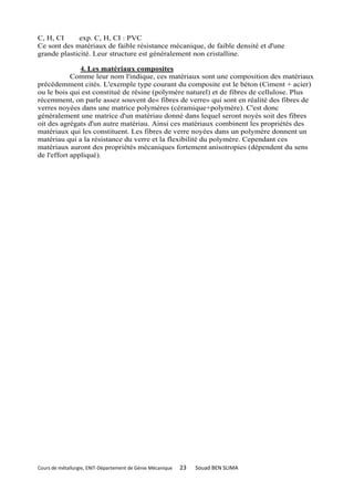 C, H, CI     exp. C, H, CI : PVC
Ce sont des matériaux de faible résistance mécanique, de faible densité et d'une
grande plasticité. Leur structure est généralement non cristalline.

               4. Les matériaux composites
            Comme leur nom l'indique, ces matériaux sont une composition des matériaux
précédemment cités. L'exemple type courant du composite est le béton (Ciment + acier)
ou le bois qui est constitué de résine (polymère naturel) et de fibres de cellulose. Plus
récemment, on parle assez souvent de« fibres de verre» qui sont en réalité des fibres de
verres noyées dans une matrice polymères (céramique+polymère). C'est donc
généralement une matrice d'un matériau donné dans lequel seront noyés soit des fibres
oit des agrégats d'un autre matériau. Ainsi ces matériaux combinent les propriétés des
matériaux qui les constituent. Les fibres de verre noyées dans un polymère donnent un
matériau qui a la résistance du verre et la flexibilité du polymère. Cependant ces
matériaux auront des propriétés mécaniques fortement anisotropies (dépendent du sens
de l'effort appliqué).




Cours de métallurgie, ENIT-Département de Génie Mécanique   23   Souad BEN SLIMA
 