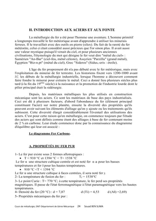 II. INTRODUCTION AUX ACIERS ET AUX FONTE
           La métallurgie du fer a été pour l'homme une aventure. L'homme primitif
a longtemps travaillé le fer météorique avant d'apprendre à utiliser les minerais
ferreux. Il le travaillait avec des outils en pierre (silex). Du fait de la rareté du fer
météorite, celui ci était considéré aussi précieux que l'or sinon plus. Il avait aussi
une valeur mystique puisqu'il venait du ciel, et pour plusieurs anciennes
civilisations, l'étymologie du mot qui désigne le fer veut dire "métal du ciel» :
Sumérien "An-Bar" (ciel-feu, métal céleste), Assyrien "Parzillu" (grand métal),
Égyptien "Biz-n.pt" (métal du ciel), Grec "Sideros" (Sidus,-eris : étoile).

            L'âge du fer proprement dit n'a pas débuté avec le fer météorique, mais avec
l'exploitation du minerai de fer terrestre. Les historiens fixent vers 1200-1000 avant
J.C. les débuts de la métallurgie industrielle, lorsque l'homme a découvert comment
faire fondre le minerai pour extraire le métal. Ceci a donné lieu plusieurs siècles plus
tard (à la fin du 19ème siècle) à la naissance et la promotion de l'industrie lourde dont le
pilier principal était la sidérurgie.

           Depuis, les matériaux métalliques les plus utilisés en construction
mécanique sont les aciers. Ce sont les matériaux de base des pays industrialisés.
Ceci est dû à plusieurs facteurs; d'abord l'abondance du fer (élément principal
constituant l'acier) sur notre planète, ensuite la diversité des propriétés qu'ils
peuvent avoir suivant les éléments d'alliage qu'on y ajoute ou les traitements qu'ils
subissent. Cette diversité élargit considérablement l'éventail des utilisations des
aciers. C'est pour cette raison qu'en métallurgie, on commence toujours par l'étude
des aciers qui sont définis comme étant des alliages à base de fer contenant moins
de 2 % en carbone. Leur étude commence donc par la connaissance du diagramme
d'équilibre qui leur est associé :

             Le diagramme Fer Carbone.



             A. PROPRIÉTÉS DU FER PUR

1- Le fer pur existe sous 2 formes allotropiques :
    T < 910 °C et 1394 °C < T< 1538 °C
 Le fer α une structure cubique centrée et est noté fer α a pour les basses
températures et fer pour les hautes températures.
    910 °C <T < 1394 °C
Le fer α une structure cubique à faces centrées, il sera noté fer y.
2- La température de fusion du fer :          Tf = 1538°C
3- Le point Curie : T= 770 °C; à cette température, le fer perd ses propriétés
magnétiques. Il passe de l'état ferromagnétique à l'état paramagnétique vers les hautes
températures.
4- Densité du fer (20 °C) : d = 7,87            d (Ti) = 4,53        d (AI) =2,69)
5- Propriétés mécaniques du fer pur :


Cours de métallurgie, ENIT-Département de Génie Mécanique   24   Souad BEN SLIMA
 