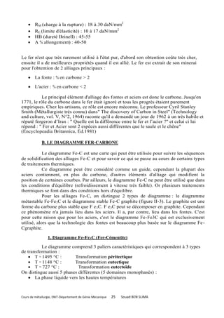     RM (charge à la rupture) : 18 à 30 daN/mm2
        RE (limite d'élasticité) : 10 à 17 daN/mm2
        HB (dureté Brinell) : 45-55
        A % allongement) : 40-50


Le fer n'est que très rarement utilisé à l'état pur, d'abord son obtention coûte très cher,
ensuite il a de meilleures propriétés quand il est allié. Le fer est extrait de son minerai
pour l'obtention de 2 alliages principaux :

     La fonte : % en carbone > 2

     L'acier : % en carbone < 2

          Le principal élément d'alliage des fontes et aciers est donc le carbone. Jusqu'en
1771, le rôle du carbone dans le fer était ignoré et tous les progrès étaient purement
empiriques. Chez les artisans, ce rôle est encore méconnu. Le professeur Cyril Stanley
Smith (Métallurgiste très connu) dans" The discovery of Carbon in Steel" (Technology
and culture, vol. V, N°2, 1964) raconte qu'il a demandé un jour de 1962 à un très habile et
réputé forgeron d’Iran : " Quelle est la différence entre le fer et l’acier ?" et celui ci lui
répond : " Fer et Acier sont 2 espèces aussi différentes que le saule et le chêne"
(Encyclopeadia Britannica, Ed.1981)

             B. LE DIAGRAMME FER-CARBONE

            Le diagramme Fe-C est une carte qui peut être utilisée pour suivre les séquences
de solidification des alliages Fe-C et pour savoir ce qui se passe au cours de certains types
de traitements thermiques.
            Ce diagramme peut être considéré comme un guide, cependant la plupart des
aciers contiennent, en plus du carbone, d'autres éléments d'alliage qui modifient la
position de certaines courbes. Par ailleurs, le diagramme Fe-C ne peut être utilisé que dans
les conditions d'équilibre (refroidissement à vitesse très faible). Or plusieurs traitements
thermiques se font dans des conditions hors d'équilibre.
            Pour les alliages Fe-C, on distingue 2 types de diagramme : le diagramme
métastable Fe-Fe3C et le diagramme stable Fe-C graphite (figure II-3). Le graphite est une
forme du carbone plus stable que F e 3C. F e3C peut se décomposer en graphite. Cependant
ce phénomène n'a jamais lieu dans les aciers. Il a, par contre, lieu dans les fontes. C'est
pour cette raison que pour les aciers, c'est le diagramme Fe-Fe3C qui est exclusivement
utilisé, alors que la technologie des fontes est beaucoup plus basée sur le diagramme Fe-
Cgraphite.

                 1. Diagramme Fe-Fe3C (Fer-Cémentite)

          Le diagramme comprend 3 paliers caractéristiques qui correspondent à 3 types
de transformation :
     T = 1495 °C :       Transformation péritectique
     T = 1148 °C :       Transformation eutectique
     T = 727 °C :          Transformation eutectoïde
On distingue aussi 5 phases différentes (5 domaines monophasés) :
     La phase liquide vers les hautes températures



Cours de métallurgie, ENIT-Département de Génie Mécanique   25   Souad BEN SLIMA
 