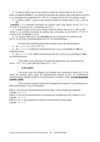  La phase solide  qui est une solution solide du carbone dans le fer Ô, cette
phase est appelée ferrite  . La solubilité maximale du carbone dans cette phase est de 0,1
% et correspond à la température T=1495 °C. Comme le fer la fer  est cubique centrée
     La phase solide  qui est une solution solide du carbone dans le fer , elle est
        dite
 Austénite . La solubilité maximale du carbone dans cette phase est de 2,11 % à
T=1148 °C Comme le fer , l'austénite est C.F.C.
     La phase solide a qui est une solution solide du carbone dans le fer , elle est dite
 ferrite . La solubilité maximale du carbone dans cette phase est de 0.0218 à T=727 °C
Comme le fer la ferrite  est CC
     Le composé défini Fe3C, dit cémentite dont la composition en carbone est de
6,67%. La structure cristallographique de Fe 3C est orthorhombique.

           On note d'une manière particulière certains points de transformation :
     AC1 : ------> + Fe3C (727 °C)
     AC3 :  ------> (début de transformation de en  au chauffage et AR3 au
refroidissement)
     ACm : ------> Fe3C (début de transformation de y en Fe 3C au chauffage et ARm
au refroidissement)

          Nous allons nous intéresser à la partie du diagramme qui correspond aux
aciers : % C < 2,11, puis celle des fontes % C > 2,11

                  2. Les Aciers

          Les aciers sont des alliages Fer-Carbone qui contiennent moins de 2% en
masse de carbone. Deux types de transformation entrent en jeu : la solidification
(transformation liquide-solide) et la transformation en phase solide. a) Transformation
Liquide- Solide

           Elle concerne la partie supérieure du diagramme (figure II-1) qui présente un
palier péritectique; 3 cas se présentent :

Cas 1 : Au cours de la transformation péritectique, c'est le liquide qui disparaît :
Liquide + ------> 
Cas 2 : La fin de la transformation est marquée par la disparition des 2 phases L et .
Liquide +  ------>
Cas 3 : C'est  qui disparaît à la fin de la transformation péritectique.
Liquide +  ------>




Cours de métallurgie, ENIT-Département de Génie Mécanique   26   Souad BEN SLIMA
 