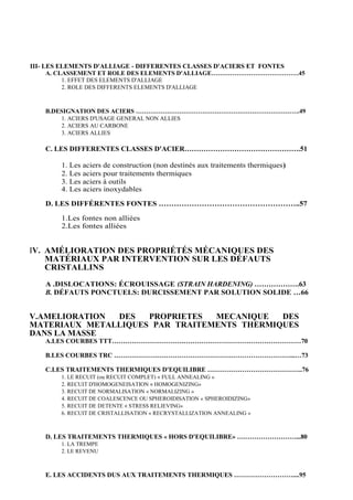 III- LES ELEMENTS D'ALLIAGE - DIFFERENTES CLASSES D'ACIERS ET FONTES
      A. CLASSEMENT ET ROLE DES ELEMENTS D'ALLIAGE……………………………………45
       1. EFFET DES ELEMENTS D'ALLIAGE
       2. ROLE DES DIFFERENTS ELEMENTS D'ALLIAGE



   B.DESIGNATION DES ACIERS …………………………………………………………………….49
       1. ACIERS D'USAGE GENERAL NON ALLIES
       2. ACIERS AU CARBONE
       3. ACIERS ALLIES

   C. LES DIFFERENTES CLASSES D'ACIER………………………………………….51

       1. Les aciers de construction (non destinés aux traitements thermiques)
       2. Les aciers pour traitements thermiques
       3. Les aciers à outils
       4. Les aciers inoxydables

   D. LES DIFFÉRENTES FONTES ………………………………………………..57

       1.Les fontes non alliées
       2.Les fontes alliées


IV. AMÉLIORATION DES PROPRIÉTÉS MÉCANIQUES DES
    MATÉRIAUX PAR INTERVENTION SUR LES DÉFAUTS
    CRISTALLINS
   A .DISLOCATIONS: ÉCROUISSAGE (STRAIN HARDENING) ……………….63
   B. DÉFAUTS PONCTUELS: DURCISSEMENT PAR SOLUTION SOLIDE …66


V.AMELIORATION DES   PROPRIETES  MECANIQUE   DES
MATERIAUX METALLIQUES PAR TRAITEMENTS THERMIQUES
DANS LA MASSE
   A.LES COURBES TTT……………………………………………………………………………70

   B.LES COURBES TRC ………………………………………………………………………...…73

   C.LES TRAITEMENTS THERMIQUES D'EQUILIBRE ……………………………………..76
       1. LE RECUIT (ou RECUIT COMPLET) « FULL ANNEALING »
       2. RECUIT D'HOMOGENEISATION « HOMOGENIZING»
       3. RECUIT DE NORMALISATION « NORMALIZING »
       4. RECUIT DE COALESCENCE OU SPHEROIDISATION « SPHEROIDIZING»
       5. RECUIT DE DETENTE « STRESS RELIEVING»
       6. RECUIT DE CRISTALLISATION « RECRYSTALLIZATION ANNEALING »



   D. LES TRAITEMENTS THERMIQUES « HORS D'EQUILIBRE» ………………………...80
       1. LA TREMPE
       2. LE REVENU



   E. LES ACCIDENTS DUS AUX TRAITEMENTS THERMIQUES ………………………....95
 