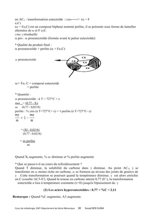 en AC1 : transformation eutectoïde :  res------> ( + F
 e3C)
 ( + Fe3C) est un composé biphasé nommé perlite, il se présente sous forme de lamelles
 alternées de et F e3C.
  res : résiduelle
  pro :  proeutectoïde (formée avant le palier eutectoïde)

 * Qualité du produit final :
  proeutectoïde + perlite ( + Fe3C)


    proeutectoide




                                                                               de




 + Fe3 C = composé eutectoide
        = perlite

 * Quantité :
  proeutectoïde : à T = 727°C + ε
 m _= (0,77 - Xl)
 m     (0,77 - 0,0218)
 perlite : % res (à T=727°C+ ε) = % perlite (à T=727°C- ε)




       = (Xl - 0,0218)
        (0,77 - 0,0218)

      = m perlite
          m


 Quand Xl augmente, %  diminue et % perlite augmente

 * Que se passe-t-il au cours du refroidissement ?
 Quand T diminue, la solubilité du carbone dans  diminue. Au point AC3,  se
 transforme en  moins riche en carbone,  se formera au niveau des joints de grain s de
  . Cette transformation se poursuit quand la température diminue.  est alors enrichie
 en C (courbe AC3-E'). Quand la teneur en carbone atteint 0,77 (E’), la transformation
   eutectoïde a lieu à température constante (v=0) jusqu'à l'épuisement de. 

                            (2) Les aciers hypereutectoïdes : 0,77 < %C < 2,11

Remarque : Quand %C augmente, A3 augmente.


 Cours de métallurgie, ENIT-Département de Génie Mécanique   30   Souad BEN SLIMA
 