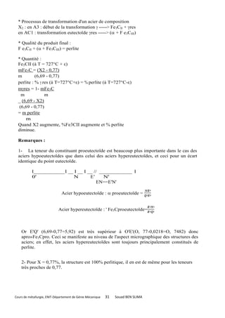 * Processus de transformation d'un acier de composition
  X2 : en A3 : début de la transformation  ------> Fe3CII + res
  en AC1 : transformation eutectoïde res ------> ( + F e3CIII)

  * Qualité du produit final :
  F e3CII + ( + Fe3CIII) = perlite

  * Quantité :
  Fe3CII (à T = 727°C + ε)
  mFe3C = (X2 - 0,77)
  m         (6,69 - 0,77)
  perlite : %  res (à T=727°C+ε) = % perlite (à T=727°C-ε)
  mres = 1- mFe3C
    m            m
  _ (6,69 - X2)
   (6,69 - 0,77)
  = m perlite
      m
  Quand X2 augmente, %Fe3CII augmente et % perlite
  diminue.

  Remarques :

  1- La teneur du constituant proeutectoïde est beaucoup plus importante dans le cas des
  aciers hypoeutectoïdes que dans celui des aciers hypereutectoïdes, et ceci pour un écart
  identique du point eutectoïde.

           I____________ I __ I __ I __ // _____________ I
           0'                N        E’     N'
                                          EN==E'N'

                               Acier hypoeutectoïde :  proeutectoïde =


                             Acier hypereutectoïde : ' Fe3Cproeutectoïde=



    Or E'Q' (6,69-0,77=5,92) est très supérieur à O'E'(O, 77-0,0218=O, 7482) donc
    apro»Fe3Cpro. Ceci se manifeste au niveau de l'aspect micrographique des structures des
    aciers; en effet, les aciers hypereutectoïdes sont toujours principalement constitués de
    perlite.


    2- Pour X = 0,77%, la structure est 100% perlitique, il en est de même pour les teneurs
    très proches de 0,77.




Cours de métallurgie, ENIT-Département de Génie Mécanique   31   Souad BEN SLIMA
 