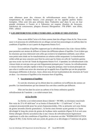 sont obtenues pour des vitesses de refroidissement assez élevées et des
températures de coulées basses; c'est pourquoi on les appelle parfois fontes
trempées. Elles sont très peu utilisées dans l'industrie sauf dans le cas où leur
grande résistance à l'usure et à l'abrasion est requise (boulets de broyeurs,
mâchoires de concasseurs, plaques d'usure) Désignation : FB (FBO : non alliée,
FBA : alliée)

C.LES DIFFERENTES STRUCTURES DES ACIERS ET DES FONTES


            Nous avons défini l’acier et la fonte comme étant des alliages à base de fer. Nous avons
aussi vu le processus de solidification de ces alliages suivant leur pourcentages en carbone dans les
conditions d’équilibre et ceci à partir du diagramme binaire Fe-C.

            Les conditions d’équilibre supposent que le refroidissement a lieu à des vitesses faibles
pour permettre aux atomes de diffuser et former des différentes phases d’équilibre. Il est évident que
les structures qui nous intéressent sont celles qui existent à la température ambiante, aussi allons
nous porter notre étude sur les transformations en solution solide uniquement. La transformation
solide-solide qui nous concerne aussi bien les aciers que les fontes est celle de l’austénite gamma
que nous avons vue lors de l’étude du diagramme binaire Fe-C. Cependant, les refroidissement à des
vitesses lentes ne sont pas ceux qui sont fréquemment pratiqués pour 2 raisons, les refroidissements
à vitesses élevées sont plus rapides et donc d’un usage plus pratique, mais la raison principale est
que celui-ci confère aux aciers des structures qu’on appelle hors d’équilibre qui ont des propriétés
mécaniques différentes et diverses. Aussi, allons nous diviser la présentation des structures de l’acier
en deux : Les structures d’équilibre et les structures hors d’équilibre.

             1. Les structures d’équilibre

           Ce sont des structures qu’on obtient dans les conditions où la diffusion des atomes est
possible. Les transformations qui leur donnent lieu sont dites contrôles par diffusion.

           Elles ont lieu dans les aciers au carbone et les fontes ordinaires quand le
refroidissement de l’austénite  es relativement lent.

                        a) La ferrite

           La ferrite a est relativement douce (dureté = 80 HB), sa résistance maximale
Rm varie de 25 à 45 daN/mm2 et sa limite d’élasticité Re = 12 daN/mm 2. C’est le
composé proeutectoïde pour les aciers hypoeutectoïdes. Elle se présente soit sous forme
de grains arrondis (ferrite granulaire) ; la ferrite ainsi formée ayant germée et s’étant
développé le long des joints de grains de la phase mère austénite (figure II-8 a) soit sous
forme allongée (ferrite aciculaire) due à une vitesse de refroidissement légèrement
supérieure à celle des conditions d’équilibre, la structure est dite “WIDMANSTATTEN
(figure II-8b). Cette ferrite naît aux joints de grains et se développe à l’intérieur du grain.



Cours de métallurgie, ENIT-Département de Génie Mécanique   37   Souad BEN SLIMA
 