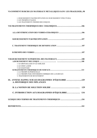 VI-COMMENT DURCIR LES MATERIAUX METALLIQUES SANS LES FRAGILISER...98


       1. DURCISSEMENT PAR PRECIPITATION OU DURCISSEMENT STRUCTURAL
       2. LES TREMPES ETAGEES
       3. LES TRAITEMENTS THERMO-MECANIQUES

VII-TRAITEMENTS THERMIQUES DES CERAMIQUES………………………………….106


   A.LA DEVITRIFICATION DES VERRES-CERAMIQUES ………………………………...106


   B.DURCISSEMENT PAR PRECIPITATION ………………………………………………...107


   C. TRAITEMENT THERMIQUE DE DENSIFICATION ……………………………………107


   D.TREMPES DES VERRES …………………………………………………………………….107


VIII-DURCISSEMENT SUPERFICIEL DES MATERIAUX …………………………………108
   A.DURCISSEMENT MECANIQUE ……………………….. ………………………………….....108
       1. LE GRENAILLAGE ET LE SABLAGE
       2. LE CHOC LASER
       3. LE GALETAGE
   B.TRAITEMENTS THERMIQUES DE SURFACE…………………………………………….…113
       1. LA TREMPE SUPERFICIELLE
       2. LA TREMPE PAR CONVERSION CHIMIQUE DE LA SURFACE
       3. TRAITEMENTS DE REVETEMENT

IX. ANNEXE: RAPPEL SUR LES DIAGRAMMES D'ÉQUILIBRE …………………...129
     A. HISTORIQUE DES MÉLANGES

   B. LA NOTION DE SOLUTION SOLIDE ………………………………..…                    129

   C. INTRODUCTION AUX DIAGRAMMES D'ÉQUILIBRE………………. 134


LEXIQUE DES TERMES DE TRAITEMENTS THERMIQUES …………………………….154


REFERENCES……………………………………………………………………………………..161
 