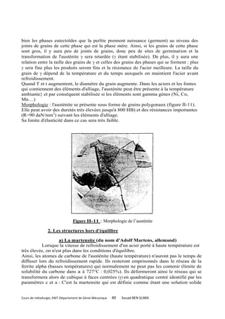 bien les phases eutectoïdes que la perlite prennent naissance (germent) au niveau des
joints de grains de cette phase qui est la phase mère. Ainsi, si les grains de cette phase
sont gros, il y aura peu de joints de grains, donc peu de sites de germination et la
transformation de l'austénite  sera retardée ( étant stabilisée). De plus, il y aura une
relation entre la taille des grains de  et celles des grains des phases qui se forment : plus
 sera fine plus les produits seront fins et la résistance de l'acier meilleure. La taille du
grain de  dépend de la température et du temps auxquels on maintient l'acier avant
refroidissement.
Quand T et t augmentent, le diamètre du grain augmente. Dans les aciers et les fontes
qui contiennent des éléments d'alliage, l'austénite peut être présente à la température
ambiante} et par conséquent stabilisée si les éléments sont gamma gènes (Ni, Co,
Mn…)
Morphologie : l'austénite se présente sous forme de grains polygonaux (figure II-11).
Elle peut avoir des duretés très élevées jusqu'à 800 HB) et des résistances importantes
(R=90 daN/mm2) suivant les éléments d'alliage.
Sa limite d'élasticité dans ce cas sera très faible.




                                  Figure II-11 : Morphologie de l’austénite

                 2. Les structures hors d'équilibre

                    a) La martensite (du nom d'Adolf Martens, allemand)
           Lorsque la vitesse de refroidissement d'un acier porté à haute température est
très élevée, on n'est plus dans les conditions d'équilibre.
Ainsi, les atomes de carbone de l'austénite (haute température) n'auront pas le temps de
diffuser lors du refroidissement rapide. Ils resteront emprisonnés dans le réseau de la
ferrite alpha (basses températures) qui normalement ne peut pas les contenir (limite de
solubilité du carbone dans a à 727°C : 0,025%). Ils déformeront ainsi le réseau qui se
transformera alors de cubique à faces centrées () en quadratique centré identifié par les
paramètres c et a : C'est la martensite qui est définie comme étant une solution solide


Cours de métallurgie, ENIT-Département de Génie Mécanique   40   Souad BEN SLIMA
 