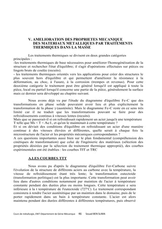 V. AMELIORATION DES PROPRIETES MECANIQUE
                DES MATERIAUX METALLIQUES PAR TRAITEMENTS
                THERMIQUES DANS LA MASSE

            Les traitements thermiques se divisent en deux grandes catégories
principales :
-les traitements thermiques de base nécessaires pour améliorer l'homogénéisation de la
structure et rechercher l'état d'équilibre; il s'agit d'opérations effectuées sur pièces ou
lingots bruts de coulée (recuits).
- les traitements thermiques orientés vers les applications pour créer des structures le
plus souvent hors d'équilibre et qui permettent d'améliorer la résistance à la
déformation, au choc, à l'usure, à la corrosion (trempes et revenus). Pour cette
deuxième catégorie le traitement peut être général lorsqu'il est appliqué à toute la
pièce, local ou partiel lorsqu'il concerne une partie de la pièce, généralement la surface
mais ce dernier sera développé au chapitre suivant.

          Nous avons déjà vu par l'étude du diagramme d'équilibre Fe-C que des
transformations en phase solide pouvaient avoir lieu et plus explicitement la
transformation de la phase γ (austénite). Mais le diagramme Fe-C reste en ce sens très
limité car il ne traduit que les transformations pouvant se faire pour des
refroidissements continus à vitesses lentes (recuits).
Mais que se passerait-il si on refroidissait rapidement un acier jusqu'à une température
T telle que Ms < T < Ac1, et qu'on le maintenait à cette température ?
Et si on déviait des conditions d'équilibre en refroidissant un acier d'une manière
continue à des vitesses élevées et différentes, quelle serait à chaque fois la
microstructure de l'acier et les propriétés mécaniques correspondantes ?
A ces questions importantes aussi bien sur le plan fondamental (compréhension des
cinétiques de transformation) que celui de l'ingénierie des matériaux (sélection des
propriétés désirées par la sélection du traitement thermique approprié), des courbes
expérimentales ont été établies : les courbes TIT et TRC

             A.LES COURBES TTT

          Nous avons pu d'après le diagramme d'équilibre Fer-Carbone suivre
l'évolution de la structure de différents aciers au carbone avec la température, la
vitesse de refroidissement étant très lente; la transformation eutectoide
(transformation perlitique) est la plus importante. Cette transformation peut avoir
lieu dans d'autres conditions notamment par maintien de l'acier à température
constante pendant des durées plus ou moins longues. Cette température e sera
inférieure à la t température de l'eutectoide (727°C). Le traitement correspondant
consistera à rendre l'acier austénitique par un maintien dans le domaine, puis de le
porter rapidement dans un bain à température constante. L'acier est alors
maintenu pendant des durées différentes à différentes températures, puis observé


Cours de métallurgie, ENIT-Département de Génie Mécanique   46   Souad BEN SLIMA
 