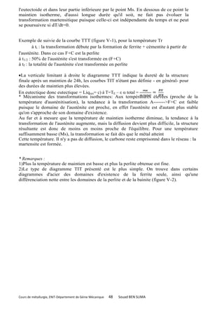 l'eutectoide et dans leur partie inférieure par le point Ms. En dessous de ce point le
maintien isotherme, d'aussi longue durée qu'il soit, ne fait pas évoluer la
transformation martensitique puisque celle-ci est indépendante du temps et ne peut
se poursuivre si dT/dt=0.


Exemple de suivie de la courbe TTT (figure V-1), pour la température Tr
         à ti : la transformation débute par la formation de ferrite + cémentite à partir de
l'austénite. Dans ce cas F+C est la perlite
à t1/2 : 50% de l'austénite s'est transformée en (F+C)
à tf : la totalité de l'austénite s'est transformée en perlite

La verticale limitant à droite le diagramme TTT indique la dureté de la structure
finale après un maintien de 24h, les courbes TIT n'étant pas définie - en général- pour
des durées de maintien plus élevées.
En eutectique donc eutectique = Liq res= c) à T=TE – ε  total =
* Mécanisme des transformations isothermes: Aux températures élevées (proche de la
température d'austénitisation), la tendance à la transformation A------->F+C est faible
puisque le domaine de l'austénite est proche, en effet l'austénite est d'autant plus stable
qu'on s'approche de son domaine d'existence.
Au fur et à mesure que la température de maintien isotherme diminue, la tendance à la
transformation de l'austénite augmente, mais la diffusion devient plus difficile, la structure
résultante est donc de moins en moins proche de l'équilibre. Pour une température
suffisamment basse (Ms), la transformation se fait dès que le métal atteint
Cette température. Il n'y a pas de diffusion, le carbone reste emprisonné dans le réseau : la
martensite est formée.


* Remarques :
1)Plus la température de maintien est basse et plus la perlite obtenue est fine.
2)Le type de diagramme TIT présenté est le plus simple. On trouve dans certains
diagrammes d'acier des domaines d'existence de la ferrite seule, ainsi qu'une
différenciation nette entre les domaines de la perlite et de la bainite (figure V-2).




Cours de métallurgie, ENIT-Département de Génie Mécanique   48   Souad BEN SLIMA
 
