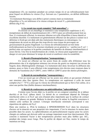 température (T), un maintien pendant un certain temps (t) et un refroidissement lent
pour lequel on définira la vitesse (V R). Suivant ces 3 paramètres, on définit différents
recuits.
 Un traitement thermique sera défini à priori comme étant un traitement
d'équilibre si VR est inférieure à la vitesse critique de recuit V CR précédemment
définie (fig.V-6).

               1. Le recuit (ou recuit complet) "full annealing" :
           Il consiste en un chauffage et maintien à une température supérieure à AC3
(température de début de transformation) (AC 3+50°C) puis un refroidissement lent au
four. Ce traitement effectué, la structure obtenue est celle d'équilibre à basse dureté et
excellente ductilité. Ce traitement est généralement effectué sur des pièces à usiner ou à
déformer à froid qui ont déjà subi des traitements thermiques ou mécaniques. La
température de recuit ne doit pas être trop élevée sous risque de provoquer un
grossissement de grains fragilisant. La vitesse de refroidissement est très lente
(refroidissement au four) et la structure résultante est en général  + perlite (ou F e3C +
perlite) où est equiaxe et la perlite constituée de lamelles de distance interlamellaire d
assez élevée. Une fois la transformation de γ totale, la vitesse peut augmenter sans
danger et ceci pour diminuer le temps de recuit et améliorer ainsi la rentabilité.

              2. Recuit d'homogénéisation "nomogenizing» :
           Ce recuit est effectué sur les aciers bruts de coulée afin d'éliminer tous les
phénomènes dus à la ségrégation mineure (au niveau du grain) ou majeure (au niveau du
lingot); donc d'hétérogénéité chimique. Ce traitement doit donc favoriser la diffusion des
atomes, pour ce faire il sera effectué à des températures très élevées mais toujours dans le
domaine de l'austénite (Ac3+200°C, entre 1000 et 1200°C) pour des durées prolongées.

              3. Recuit de normalisation "nomogenizing» :
          C'est un recuit qui est effectué sur les aciers non alliés et qui permet d'obtenir
une structure plus fine (grains fins). La température est supérieure à celle du recuit
complet (Ac3 + 75°C), ainsi que la vitesse de refroidissement qui se fait à l'air calme, on a
ainsi une perlite fine (faible distance interlamellaire).

              4. Recuit de coalescence ou sphéroïdisation "spheroidizing"
           Comme nous l'avons déjà vu, la perlite est un composé constitué de a (phase
ductile) et de Fe3C (phase dure). La dureté de ce constituant dépend de l'énergie
interfaciale entre a et Fe3C qui sera d'autant plus importante que la surface de contact
entre ces 2 phases est grande. Réduire la dureté et par là même la fragilité consistera à
réduire cette surface de contact. L'énergie interfaciale minimale correspond à une
répartition de sphères de Fe3C
Dans une matrice a. D'où la tendance à SPHEROIDISER Fe 3C dans les structures
d'aciers où la ténacité est une propriété très importante. C'est la structure la moins dure
possible dans les aciers. La sphéroïdisation est particulièrement requise pour les aciers
chargés en carbone qui doivent subir un usinage important avant leur durcissement. Elle
consiste à maintenir l'acier à des températures proches mais plus faibles que ACl,
pendant des temps assez longs. Plus la perlite de départ est fine, moins le temps de
maintien est long.



Cours de métallurgie, ENIT-Département de Génie Mécanique   54   Souad BEN SLIMA
 