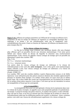 Figure V-11 : Influence de quelques paramètres sur l'efficacité de la trempe (a) influence de la
température du bain de trempe (b) influence de l'agitation (c) cartographie thermique d'un
engrenage à un instant t de son refroidissement, noter que la température varie
considérablement d'un point à l'autre en fonction de l'épaisseur (d) influence du diamètre de la
pièce trempée (Rej 23)

                         b) La vitesse critique de trempe :
          Le but de la trempe étant d'obtenir une meilleure dureté, elle sera d'autant
plus efficace qu'il est possible d'avoir une structure martensitique. C'est ainsi qu'on
définit une vitesse limite au dessus de laquelle la structure sera exclusivement
martensitique. Cette vitesse est appelée vitesse critique de trempe qu'il est possible de
déterminer à partir des courbes TRC
(Fig. V-6).
Si v>vCT : structure martensitique
Si v<vCT : structure mixte
Les aciers dont la vitesse critique de trempe est inférieure à la vitesse de
refroidissement à l'air sont dits auto trempant, c'est à dire qu'ils sont martensitiques
même refroidi à l'air, leur vitesse critique de trempe est inférieure à la vitesse de
refroidissement à l'air
(Exple: Z200C12)
Les courbes TRC sont des courbes établies à partir d'éprouvettes creuses et de faible
épaisseur. Leur utilisation pour des pièces massives donnera des résultats approximatifs
puisque le résultat d'une trempe à la surface d'une pièce en acier n'est pas le même
qu'au cœur. On a alors établi des essais qui renseigneraient sur l'évolution de la dureté
de la surface d'une pièce massive à son cœur. C'est ainsi qu’ont été introduite la notion
de trempabilité et l'essai qui lui correspond.

                        c) La trempabilité :
           La trempabilité d'un acier est son aptitude à former de la martensite dans tout
le volume de la pièce trempée; on appelle aussi cette propriété aptitude à la pénétration
de trempe. Lorsqu'on trempe une pièce massive, la surface de la pièce va être refroidie
plus vite que le cœur, et au fur et à mesure que l'on s'éloigne de la surface la vitesse de
refroidissement subie par les différentes parties de la pièce va diminuer. Ainsi, certaines
parties vont subir une vitesse de refroidissement supérieure à la vitesse critique de



Cours de métallurgie, ENIT-Département de Génie Mécanique   60   Souad BEN SLIMA
 