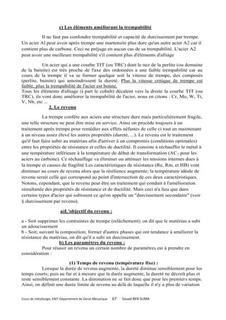 e) Les éléments améliorant la trempabilité

          Il ne faut pas confondre trempabilité et capacité de durcissement par trempe.
Un acier Al peut avoir après trempe une martensite plus dure qu'un autre acier A2 car il
contient plus de carbone. Ceci ne préjuge en aucun cas de sa trempabilité. L'acier A2
peut avoir une meilleure trempabilité s'il contient plus d'éléments d'alliage

           Un acier qui a une courbe TIT (ou TRC) dont le nez de la perlite (ou domaine
de la bainite) est très proche de l'axe des ordonnées a une faible trempabilité car au
cours de la trempe il va se former quelque soit la vitesse de trempe, des composés
(perlite, bainite) qui amoindrissent la dureté. Plus la vitesse critique de trempe est
faible, plus la trempabilité de l'acier est bonne.
Tous les éléments d'alliage (à part le cobalt) décalent vers la droite la courbe TIT (ou
TRC), ils vont donc améliorer la trempabilité de l'acier, nous en citons : Cr, Mo, W, Ti,
V, Nb, etc ...
               2. Le revenu

            La trempe confère aux aciers une structure dure mais particulièrement fragile,
une telle structure ne peut être mise en service. Ainsi on procède toujours à un
traitement après trempe pour remédier aux effets néfastes de celle ci tout en maintenant
à un niveau assez élevé les autres propriétés (dureté, ...). Le revenu est le traitement
qu'il faut faire subir au matériau afin d'arriver à un compromis (conditions optimales)
entre les propriétés de résistance et celles de ductilité. Il consiste à réchauffer le métal à
une température inférieure à la température de début de transformation (AC 1 pour les
aciers au carbone). Ce réchauffage va éliminer ou atténuer les tensions internes dues à
la trempe et causes de fragilité Les caractéristiques de résistance (Re, Rm, et HB) vont
diminuer au cours de revenu alors que la résilience augmente; la température idéale de
revenu serait celle qui correspond au point d'intersection de ces deux caractéristiques.
Notons, cependant, que le revenu peut être un traitement qui conduit à l'amélioration
simultanée des propriétés de résistance et de ductilité. Mais ceci n'a lieu que dans
certains types d'acier qui subissent ce qu'on appelle un "durcissement secondaire" (voir
§ durcissement par revenu).

                         a)L'objectif du revenu :

a - Soit supprimer les contraintes de trempe (relâchement); on dit que le matériau a subi
un adoucissement
b - Soit; suivant la composition; former d'autres phases qui ont tendance à améliorer la
résistance du matériau, on dit qu'il a subi un durcissement.
                    b) Les paramètres du revenu :
           Pour réussir un revenu un certain nombre de paramètres est à prendre en
considération :

                        (1) Temps de revenu (température fixe) :
           Lorsque la durée de revenu augmente, la dureté diminue sensiblement pour les
temps courts; puis au fur et à mesure que la durée augmente, la dureté ne décroît plus et
reste sensiblement constante. La diminution ne se fait donc que pour les premiers temps.
Ainsi, on définit une durée limite de revenu au delà de laquelle il n'y a plus de variation


Cours de métallurgie, ENIT-Département de Génie Mécanique   67   Souad BEN SLIMA
 