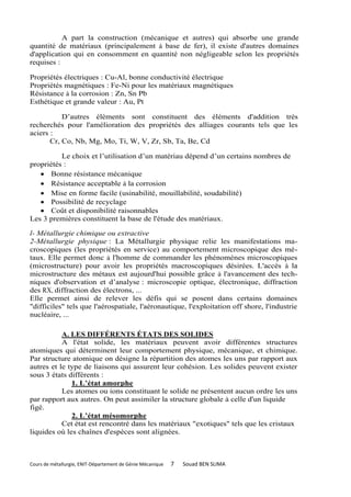 A part la construction (mécanique et autres) qui absorbe une grande
quantité de matériaux (principalement à base de fer), il existe d'autres domaines
d'application qui en consomment en quantité non négligeable selon les propriétés
requises :

Propriétés électriques : Cu-Al, bonne conductivité électrique
Propriétés magnétiques : Fe-Ni pour les matériaux magnétiques
Résistance à la corrosion : Zn, Sn Pb
Esthétique et grande valeur : Au, Pt

           D’autres éléments sont constituent des éléments d'addition très
recherchés pour l'amélioration des propriétés des alliages courants tels que les
aciers :
       Cr, Co, Nb, Mg, Mo, Ti, W, V, Zr, Sb, Ta, Be, Cd

          Le choix et l’utilisation d’un matériau dépend d’un certains nombres de
propriétés :
    Bonne résistance mécanique
    Résistance acceptable à la corrosion
    Mise en forme facile (usinabilité, mouillabilité, soudabilité)
    Possibilité de recyclage
    Coût et disponibilité raisonnables
Les 3 premières constituent la base de l'étude des matériaux.

l- Métallurgie chimique ou extractive
2-Métallurgie physique : La Métallurgie physique relie les manifestations ma-
croscopiques (les propriétés en service) au comportement microscopique des mé-
taux. Elle permet donc à l'homme de commander les phénomènes microscopiques
(microstructure) pour avoir les propriétés macroscopiques désirées. L'accès à la
microstructure des métaux est aujourd'hui possible grâce à l'avancement des tech-
niques d'observation et d’analyse : microscopie optique, électronique, diffraction
des RX, diffraction des électrons, ...
Elle permet ainsi de relever les défis qui se posent dans certains domaines
"difficiles" tels que l'aérospatiale, l'aéronautique, l'exploitation off shore, l'industrie
nucléaire, ...

           A. LES DIFFÉRENTS ÉTATS DES SOLIDES
           A l'état solide, les matériaux peuvent avoir différentes structures
atomiques qui déterminent leur comportement physique, mécanique, et chimique.
Par structure atomique on désigne la répartition des atomes les uns par rapport aux
autres et le type de liaisons qui assurent leur cohésion. Les solides peuvent exister
sous 3 états différents :
              1. L’état amorphe
           Les atomes ou ions constituant le solide ne présentent aucun ordre les uns
par rapport aux autres. On peut assimiler la structure globale à celle d'un liquide
figé.
              2. L’état mésomorphe
           Cet état est rencontré dans les matériaux "exotiques" tels que les cristaux
liquides où les chaînes d'espèces sont alignées.



Cours de métallurgie, ENIT-Département de Génie Mécanique   7   Souad BEN SLIMA
 