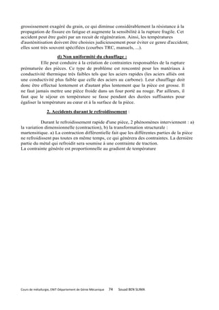 grossissement exagéré du grain, ce qui diminue considérablement la résistance à la
propagation de fissure en fatigue et augmente la sensibilité à la rupture fragile. Cet
accident peut être guéri par un recuit de régénération. Ainsi, les températures
d'austénitisation doivent être choisies judicieusement pour éviter ce genre d'accident;
elles sont très souvent spécifiées (courbes TRC, manuels, ...).

                   d) Non uniformité du chauffage :
           Elle peut conduire à la création de contraintes responsables de la rupture
prématurée des pièces. Ce type de problème est rencontré pour les matériaux à
conductivité thermique très faibles tels que les aciers rapides (les aciers alliés ont
une conductivité plus faible que celle des aciers au carbone). Leur chauffage doit
donc être effectué lentement et d'autant plus lentement que la pièce est grosse. Il
ne faut jamais mettre une pièce froide dans un four porté au rouge. Par ailleurs, il
faut que le séjour en température se fasse pendant des durées suffisantes pour
égaliser la température au cœur et à la surface de la pièce.

                 2. Accidents durant le refroidissement :

           Durant le refroidissement rapide d'une pièce, 2 phénomènes interviennent : a)
la variation dimensionnelle (contraction), b) la transformation structurale :
martensitique. a) La contraction différentielle fait que les différentes parties de la pièce
ne refroidissent pas toutes en même temps, ce qui générera des contraintes. La dernière
partie du métal qui refroidit sera soumise à une contrainte de traction.
La contrainte générée est proportionnelle au gradient de température




Cours de métallurgie, ENIT-Département de Génie Mécanique   74   Souad BEN SLIMA
 