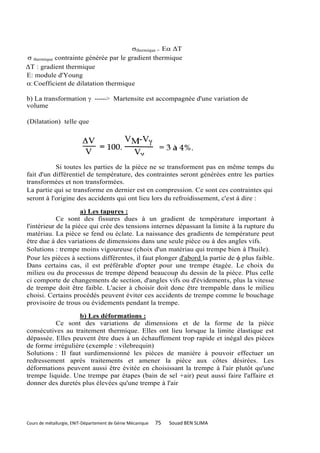 thermique = E ΔT
 thermique contrainte générée par le gradient thermique
ΔT : gradient thermique
E: module d'Young
: Coefficient de dilatation thermique

b) La transformation  ------> Martensite est accompagnée d'une variation de
volume

(Dilatation) telle que




           Si toutes les parties de la pièce ne se transforment pas en même temps du
fait d'un différentiel de température, des contraintes seront générées entre les parties
transformées et non transformées.
La partie qui se transforme en dernier est en compression. Ce sont ces contraintes qui
seront à l'origine des accidents qui ont lieu lors du refroidissement, c'est à dire :

                     a) Les tapures :
            Ce sont des fissures dues à un gradient de température important à
l'intérieur de la pièce qui crée des tensions internes dépassant la limite à la rupture du
matériau. La pièce se fend ou éclate. La naissance des gradients de température peut
être due à des variations de dimensions dans une seule pièce ou à des angles vifs.
Solutions : trempe moins vigoureuse (choix d'un matériau qui trempe bien à l'huile).
Pour les pièces à sections différentes, il faut plonger d'abord la partie de  plus faible.
Dans certains cas, il est préférable d'opter pour une trempe étagée. Le choix du
milieu ou du processus de trempe dépend beaucoup du dessin de la pièce. Plus celle
ci comporte de changements de section, d'angles vifs ou d'évidements, plus la vitesse
de trempe doit être faible. L'acier à choisir doit donc être trempable dans le milieu
choisi. Certains procédés peuvent éviter ces accidents de trempe comme le bouchage
provisoire de trous ou évidements pendant la trempe.

                   b) Les déformations :
          Ce sont des variations de dimensions et de la forme de la pièce
consécutives au traitement thermique. Elles ont lieu lorsque la limite élastique est
dépassée. Elles peuvent être dues à un échauffement trop rapide et inégal des pièces
de forme irrégulière (exemple : vilebrequin)
Solutions : Il faut surdimensionné les pièces de manière à pouvoir effectuer un
redressement après traitements et amener la pièce aux côtes désirées. Les
déformations peuvent aussi être évitée en choisissant la trempe à l'air plutôt qu'une
trempe liquide. Une trempe par étapes (bain de sel +air) peut aussi faire l'affaire et
donner des duretés plus élevées qu'une trempe à l'air




Cours de métallurgie, ENIT-Département de Génie Mécanique   75   Souad BEN SLIMA
 