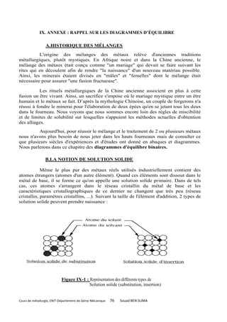IX. ANNEXE : RAPPEL SUR LES DIAGRAMMES D’ÉQUILIBRE

                 A.HISTORIQUE DES MÉLANGES
          L'origine des mélanges des métaux relève d'anciennes traditions
métallurgiques, plutôt mystiques. En Afrique noire et dans la Chine ancienne, le
mélange des métaux était conçu comme "un mariage" qui devait se faire suivant les
rites qui en découlent afin de rendre "la naissance" d'un nouveau matériau possible.
Ainsi, les minerais étaient divisés en "mâles" et "femelles" dont le mélange était
nécessaire pour assurer "une fusion fructueuse".

           Les rituels métallurgiques de la Chine ancienne associent en plus à cette
fusion un être vivant. Ainsi, un sacrifice s'impose où le mariage mystique entre un être
humain et le métaux se fait. D’après la mythologie Chinoise, un couple de forgerons n'a
réussi à fondre le minerai pour l'élaboration de deux épées qu'en se jetant tous les deux
dans le fourneau. Nous voyons que nous sommes encore loin des règles de miscibilité
et de limites de solubilité sur lesquelles s'appuient les méthodes actuelles d'obtention
des alliages.
         Aujourd'hui, pour réussir le mélange et le traitement de 2 ou plusieurs métaux
nous n'avons plus besoin de nous jeter dans les hauts fourneaux mais de consulter ce
que plusieurs siècles d'expériences et d'études ont donné en abaques et diagrammes.
Nous parlerons dans ce chapitre des diagrammes d'équilibre binaires.

                 B.LA NOTION DE SOLUTION SOLIDE

            Même le plus pur des métaux réels utilisés industriellement contient des
atomes étrangers (atomes d'un autre élément). Quand ces éléments sont dissout dans le
métal de base, il se forme ce qu'on appelle une solution solide primaire. Dans de tels
cas, ces atomes s'arrangent dans le réseau cristallin du métal de base et les
caractéristiques cristallographiques de ce dernier ne changent que très peu (réseau
cristallin, paramètres cristallins, ...). Suivant la taille de l'élément d'addition, 2 types de
solution solide peuvent prendre naissance :




                            Figure IX-1 : Représentation des différents types de
                                          Solution solide (substitution, insertion)


Cours de métallurgie, ENIT-Département de Génie Mécanique   76   Souad BEN SLIMA
 