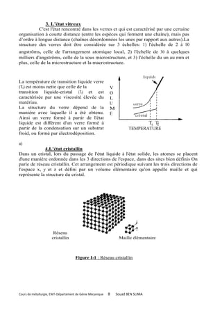 3. L’état vitreux
           C'est l'état rencontré dans les verres et qui est caractérisé par une certaine
organisation à courte distance (entre les espèces qui forment une chaîne), mais pas
d’ordre à longue distance (chaînes désordonnées les unes par rapport aux autres).La
structure des verres doit être considérée sur 3 échelles: 1) l'échelle de 2 à 10
angströms, celle de l'arrangement atomique local, 2) l'échelle de 30 à quelques
milliers d'angströms, celle de la sous microstructure, et 3) l'échelle du un au mm et
plus, celle de la microstructure et la macrostructure.



La température de transition liquide verre
(Tt) est moins nette que celle de la                        V
transition liquide-cristal (Tf) et est                      O
caractérisée par une viscosité élevée du                    L
matériau.                                                   U
La structure du verre dépend de la                          M
manière avec laquelle il a été obtenu.                      E
Ainsi un verre formé à partir de l'état
liquide est différent d'un verre formé à
partir de la condensation sur un substrat                              TEMPERATURE
froid, ou formé par électrodéposition.

a)
             4.L'état cristallin
Dans un cristal, lors du passage de l'état liquide à l'état solide, les atomes se placent
d'une manière ordonnée dans les 3 directions de l'espace, dans des sites bien définis On
parle de réseau cristallin. Cet arrangement est périodique suivant les trois directions de
l'espace x, y et z et défini par un volume élémentaire qu'on appelle maille et qui
représente la structure du cristal.




                       Réseau
                      cristallin                                 Maille élémentaire



                                      Figure I-1 : Réseau cristallin




Cours de métallurgie, ENIT-Département de Génie Mécanique   8   Souad BEN SLIMA
 