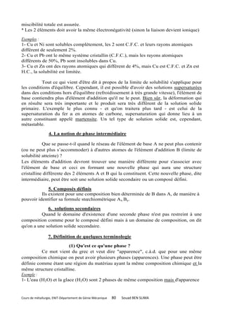 miscibilité totale est assurée.
* Les 2 éléments doit avoir la même électronégativité (sinon la liaison devient ionique)

Exemples :
1- Cu et Ni sont solubles complètement, les 2 sont C.F.C. et leurs rayons atomiques
différent de seulement 2%.
2- Cu et Pb ont le même système cristallin (C.F.C.), mais les rayons atomiques
différents de 50%, Pb sont insolubles dans Cu.
3- Cu et Zn ont des rayons atomiques qui différent de 4%, mais Cu est C.F.C. et Zn est
H.C., la solubilité est limitée.

          Tout ce qui vient d'être dit à propos de la limite de solubilité s'applique pour
les conditions d'équilibre. Cependant, il est possible d'avoir des solutions supersaturées
dans des conditions hors d'équilibre (refroidissement à très grande vitesse), l'élément de
base contiendra plus d'élément d'addition qu'il ne le peut. Bien sûr, la déformation qui
en résulte sera très importante et le produit sera très différent de la solution solide
primaire. L'exemple le plus connu - et qu'on traitera plus tard - est celui de la
supersaturation du fer a en atomes de carbone, supersaturation qui donne lieu à un
autre constituant appelé martensite. Un tel type de solution solide est, cependant,
métastable.

                  4. La notion de phase intermédiaire

           Que se passe-t-il quand le réseau de l'élément de base A ne peut plus contenir
(ou ne peut plus s’accommoder) à d'autres atomes de l'élément d'addition B (limite de
solubilité atteinte) ?
Les éléments d'addition devront trouver une manière différente pour s'associer avec
l'élément de base et ceci en formant une nouvelle phase qui aura une structure
cristalline différente des 2 éléments A et B qui la constituent. Cette nouvelle phase, dite
intermédiaire, peut être soit une solution solide secondaire ou un composé défini.

              5. Composés définis
          Ils existent pour une composition bien déterminée de B dans A, de manière à
pouvoir identifier sa formule stœchiométrique Ax By.

             6. solutions secondaires
          Quand le domaine d'existence d'une seconde phase n'est pas restreint à une
composition comme pour le composé défini mais à un domaine de composition, on dit
qu'on a une solution solide secondaire.

                 7. Définition de quelques terminologie

                        (1) Qu'est ce qu'une phase ?
          Ce mot vient du grec et veut dire "apparence", c.à.d. que pour une même
composition chimique on peut avoir plusieurs phases (apparences). Une phase peut être
définie comme étant une région du matériau ayant la même composition chimique et la
même structure cristalline.
Exemple :
1- L'eau (H2O) et la glace (H2O) sont 2 phases de même composition mais d'apparence


Cours de métallurgie, ENIT-Département de Génie Mécanique   80   Souad BEN SLIMA
 