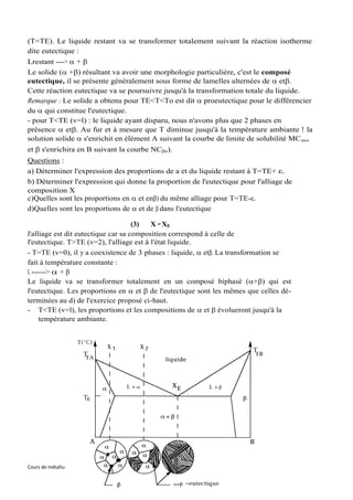 (T=TE). Le liquide restant va se transformer totalement suivant la réaction isotherme
dite eutectique :
Lrestant ---->  + 
Le solide ( +) résultant va avoir une morphologie particulière, c'est le composé
eutectique, il se présente généralement sous forme de lamelles alternées de  et.
Cette réaction eutectique va se poursuivre jusqu'à la transformation totale du liquide.
Remarque : Le solide a obtenu pour TE<T<To est dit  proeutectique pour le différencier
du  qui constitue l'eutectique.
- pour T<TE (v=l) : le liquide ayant disparu, nous n'avons plus que 2 phases en
présence  et. Au fur et à mesure que T diminue jusqu'à la température ambiante ! la
solution solide s'enrichit en élément A suivant la courbe de limite de solubilité MC o,
et  s'enrichira en B suivant la courbe NCo).
Questions :
a) Déterminer l'expression des proportions de a et du liquide restant à T=TE+ ε.
b) Déterminer l'expression qui donne la proportion de l'eutectique pour l'alliage de
composition X
c)Quelles sont les proportions en  et en) du même alliage pour T=TE-ε.
d)Quelles sont les proportions de  et de  dans l'eutectique

                                     (3)  X = XE
l'alliage est dit eutectique car sa composition correspond à celle de
l'eutectique. T>TE (v=2), l'alliage est à l'état liquide.
- T=TE (v=0), il y a coexistence de 3 phases : liquide,  et. La transformation se
fait à température constante :
L ------>  + 
Le liquide va se transformer totalement en un composé biphasé (+) qui est
l'eutectique. Les proportions en  et  de l'eutectique sont les mêmes que celles dé-
terminées au d) de l'exercice proposé ci-haut.
- T<TE (v=l), les proportions et les compositions de  et  évolueront jusqu'à la
     température ambiante.




Cours de métallurgie, ENIT-Département de Génie Mécanique   89   Souad BEN SLIMA
 