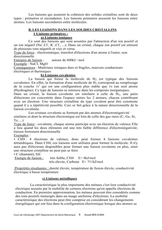 Les liaisons qui assurent la cohésion des solides cristallins sont de deux
types : primaires et secondaires. Les liaisons primaires assurent les liaisons entre
atomes. Les liaisons secondaires entre molécules.

           B. LES LIAISONS DANS LES SOLIDES CRISTALLINS
              1 Liaisons primaires :
                    a) Liaisons ioniques
           Ce sont des liaisons qui sont assurées par l'attraction d'un ion positif et
un ion négatif (Na+,Cl-, K+,CI-, ...). Dans un cristal, chaque ion positif est entouré
de plusieurs ions négatifs et vice et versa.
Type de force : électrostatique, transfert d'électrons d'un atome à l'autre, non
directionnelle
Energies de liaison :        autour de 600kJ / mol
Exemple : NaCI, MgO
Conséquences : Matériaux ioniques durs et fragiles, mauvais conducteurs
électriques et thermiques
                    b) Liaisons covalentes
           La liaison qui forme la molécule de H 2 est typique des liaisons
covalentes. En effet, la formation d'une molécule de H 2 correspond au remplissage
de la couche 1s2 qui est une configuration plus stable que 1s (un seul atome
d'hydrogène). Ce type de liaisons se retrouve dans les composés inorganiques.
Dans un cristal, la liaison covalente est similaire à celle de H2, une paire
d'électrons est concentrée dans l'espace entres les 2 atomes, chacun contribuant
avec un électron. Une structure cristalline du type covalent peut être construite
quand il y a répétitivité possible. Ceci se fait grâce à la nature directionnelle de la
liaison covalente.
           Les cristaux covalents se forment par des atomes d'électronégativité
similaire et dont la structure électronique est loin de celle des gaz rares (C, Ge, Si,
Te, ...)
Type de force : covalente, chaque atome participe avec un électron de valence Elle
a lieu quand les deux éléments ont une très faible différence d'électronégativité,
liaison fortement directionnelle
Exemples :
• CH4 : 4 électrons de valence, donc peut former 4 liaisons covalentes
tétraédriques. Dans CH4, ces liaisons sont utilisées pour former la molécule. Il n'y
aura pas d'électrons disponibles pour former une liaison covalente en plus, ainsi
une structure cristalline ne peut pas se faire
• C (diamant), SiC
 Energie de liaison :      très faible, CH4 E= 8kJ/mol
                          très élevée, Carbone E= 711kJ/mol
 Propriétés résultantes : dureté élevée, température de fusion élevée, conductivité
électrique à basse température
                          c) Liaisons métalliques

           La caractéristique la plus importante des métaux c'est leur conductivité
 électrique assurée par la mobilité de certains électrons qu'on appelle électrons de
 conduction. En première approximation, les métaux peuvent être considérés comme
 des ions positifs immergés dans un nuage uniforme d'électrons. La mobilité
 caractéristique des électrons peut être comprise en considérant les changements
 énergétiques qui ont lieu dans la configuration électronique lorsque des atomes se


Cours de métallurgie, ENIT-Département de Génie Mécanique   9   Souad BEN SLIMA
 