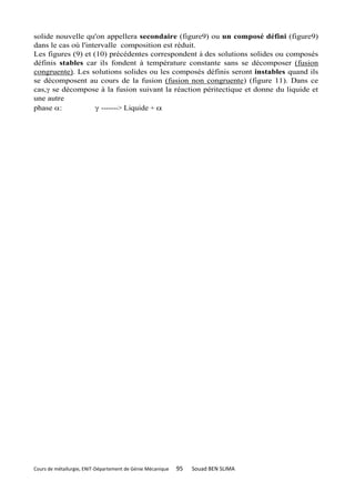 solide nouvelle qu'on appellera secondaire (figure9) ou un composé défini (figure9)
dans le cas où l'intervalle composition est réduit.
Les figures (9) et (10) précédentes correspondent à des solutions solides ou composés
définis stables car ils fondent à température constante sans se décomposer (fusion
congruente). Les solutions solides ou les composés définis seront instables quand ils
se décomposent au cours de la fusion (fusion non congruente) (figure 11). Dans ce
cas, se décompose à la fusion suivant la réaction péritectique et donne du liquide et
une autre
phase :             -------> Liquide + 




Cours de métallurgie, ENIT-Département de Génie Mécanique   95   Souad BEN SLIMA
 